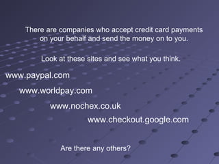 There are companies who accept credit card payments
on your behalf and send the money on to you.
Look at these sites and see what you think.
www.paypal.com
www.worldpay.com
www.nochex.co.uk
Are there any others?
www.checkout.google.com
 
