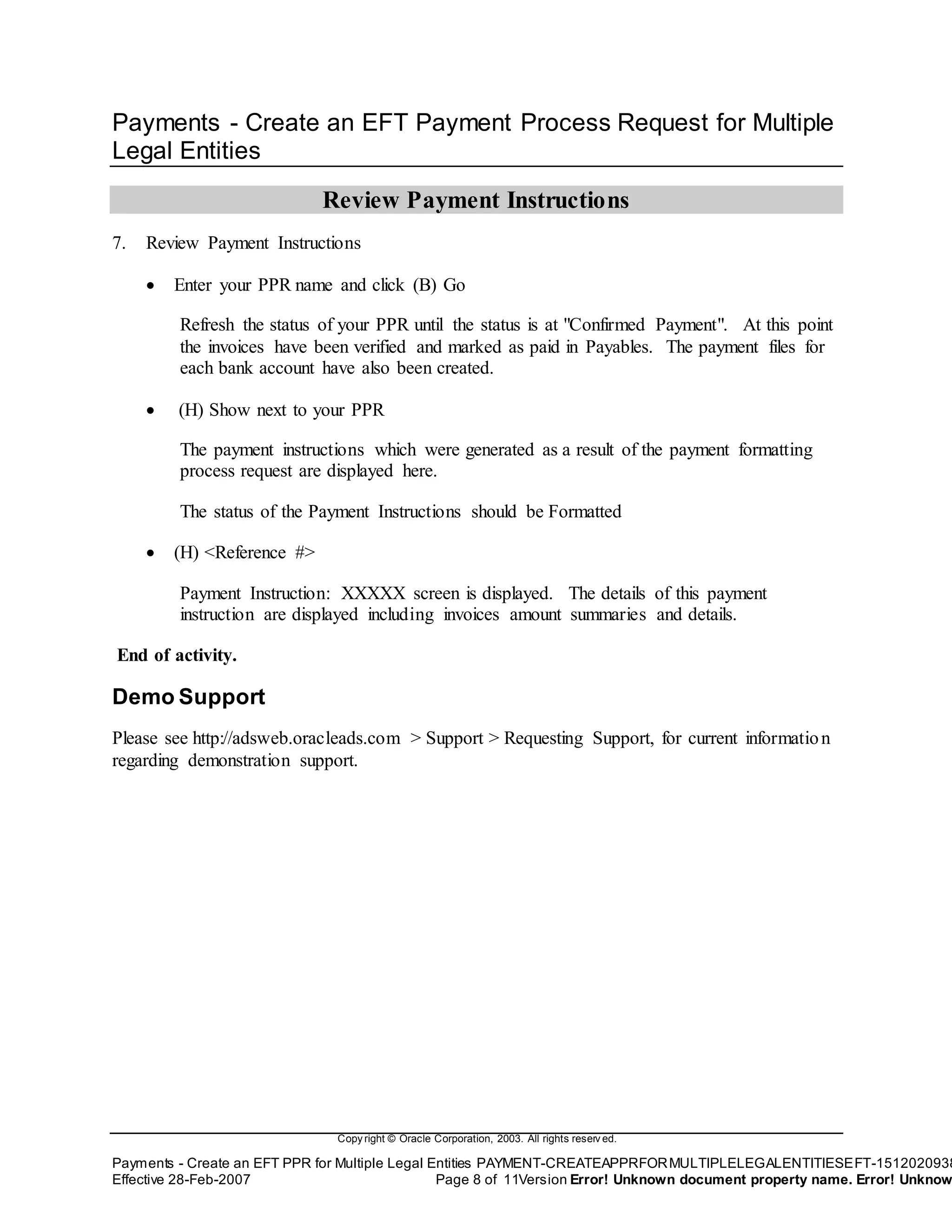 Copy right © Oracle Corporation, 2003. All rights reserv ed.
Payments - Create an EFT PPR for Multiple Legal Entities PAYMENT-CREATEAPPRFORMULTIPLELEGALENTITIESEFT-1512020938
Effective 28-Feb-2007 Page 8 of 11Version Error! Unknown document property name. Error! Unknow
Payments - Create an EFT Payment Process Request for Multiple
Legal Entities
Review Payment Instructions
7. Review Payment Instructions
 Enter your PPR name and click (B) Go
Refresh the status of your PPR until the status is at "Confirmed Payment". At this point
the invoices have been verified and marked as paid in Payables. The payment files for
each bank account have also been created.
 (H) Show next to your PPR
The payment instructions which were generated as a result of the payment formatting
process request are displayed here.
The status of the Payment Instructions should be Formatted
 (H) <Reference #>
Payment Instruction: XXXXX screen is displayed. The details of this payment
instruction are displayed including invoices amount summaries and details.
End of activity.
Demo Support
Please see http://adsweb.oracleads.com > Support > Requesting Support, for current information
regarding demonstration support.
 