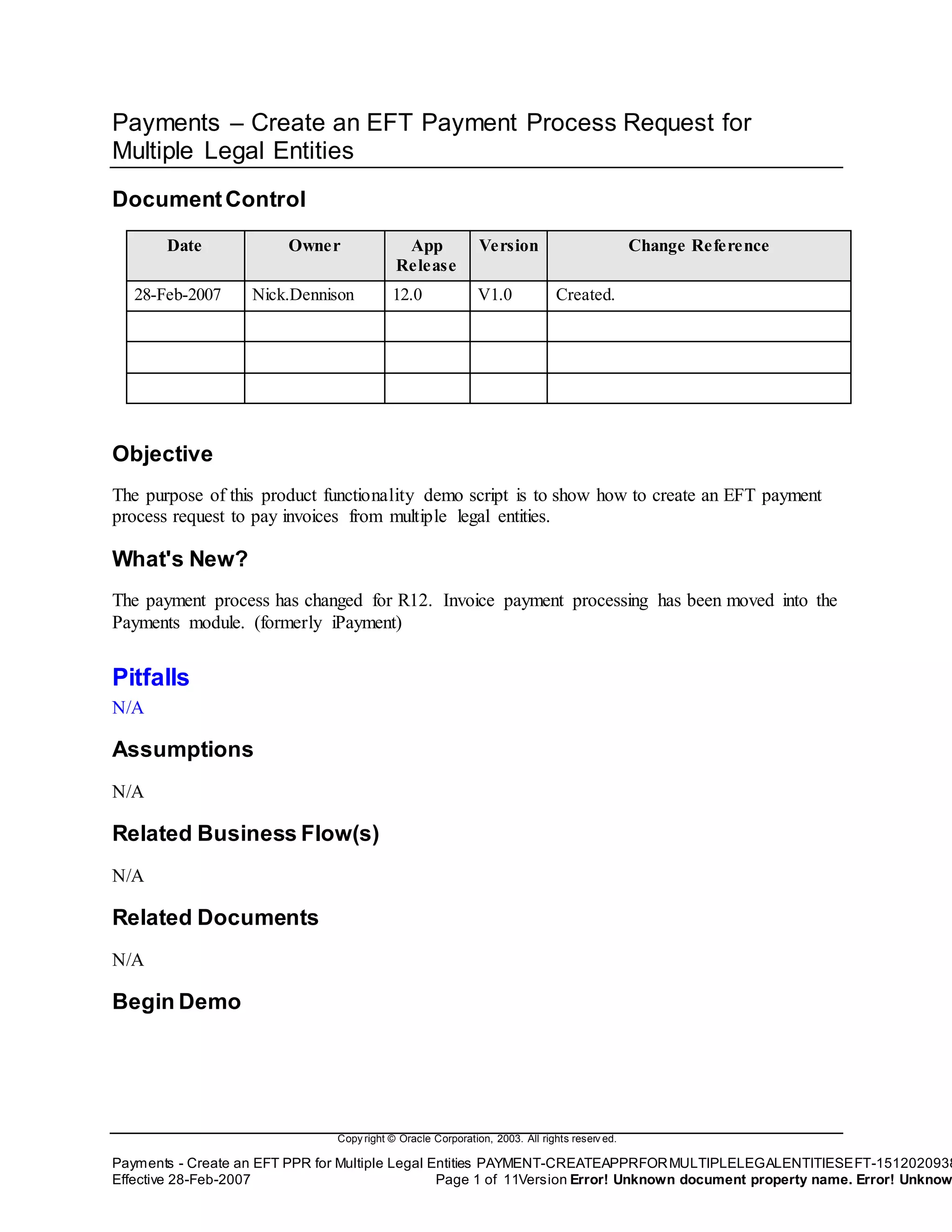 Copy right © Oracle Corporation, 2003. All rights reserv ed.
Payments - Create an EFT PPR for Multiple Legal Entities PAYMENT-CREATEAPPRFORMULTIPLELEGALENTITIESEFT-1512020938
Effective 28-Feb-2007 Page 1 of 11Version Error! Unknown document property name. Error! Unknow
Payments – Create an EFT Payment Process Request for
Multiple Legal Entities
DocumentControl
Date Owner App
Release
Version Change Reference
28-Feb-2007 Nick.Dennison 12.0 V1.0 Created.
Objective
The purpose of this product functionality demo script is to show how to create an EFT payment
process request to pay invoices from multiple legal entities.
What's New?
The payment process has changed for R12. Invoice payment processing has been moved into the
Payments module. (formerly iPayment)
Pitfalls
N/A
Assumptions
N/A
Related Business Flow(s)
N/A
Related Documents
N/A
Begin Demo
 