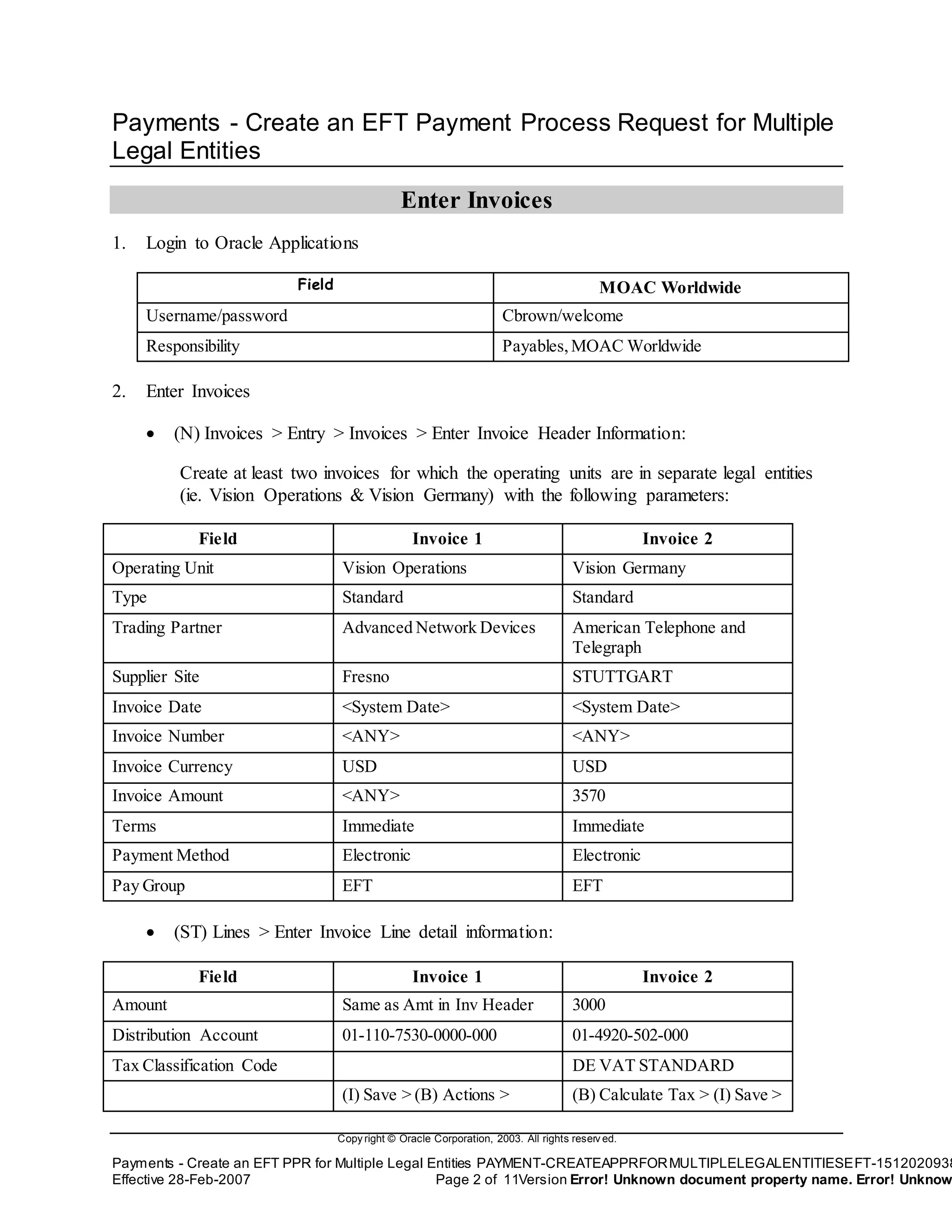 Copy right © Oracle Corporation, 2003. All rights reserv ed.
Payments - Create an EFT PPR for Multiple Legal Entities PAYMENT-CREATEAPPRFORMULTIPLELEGALENTITIESEFT-1512020938
Effective 28-Feb-2007 Page 2 of 11Version Error! Unknown document property name. Error! Unknow
Payments - Create an EFT Payment Process Request for Multiple
Legal Entities
Enter Invoices
1. Login to Oracle Applications
Field MOAC Worldwide
Username/password Cbrown/welcome
Responsibility Payables,MOAC Worldwide
2. Enter Invoices
 (N) Invoices > Entry > Invoices > Enter Invoice Header Information:
Create at least two invoices for which the operating units are in separate legal entities
(ie. Vision Operations & Vision Germany) with the following parameters:
Field Invoice 1 Invoice 2
Operating Unit Vision Operations Vision Germany
Type Standard Standard
Trading Partner Advanced Network Devices American Telephone and
Telegraph
Supplier Site Fresno STUTTGART
Invoice Date <System Date> <System Date>
Invoice Number <ANY> <ANY>
Invoice Currency USD USD
Invoice Amount <ANY> 3570
Terms Immediate Immediate
Payment Method Electronic Electronic
Pay Group EFT EFT
 (ST) Lines > Enter Invoice Line detail information:
Field Invoice 1 Invoice 2
Amount Same as Amt in Inv Header 3000
Distribution Account 01-110-7530-0000-000 01-4920-502-000
Tax Classification Code DE VAT STANDARD
(I) Save > (B) Actions > (B) Calculate Tax > (I) Save >
 