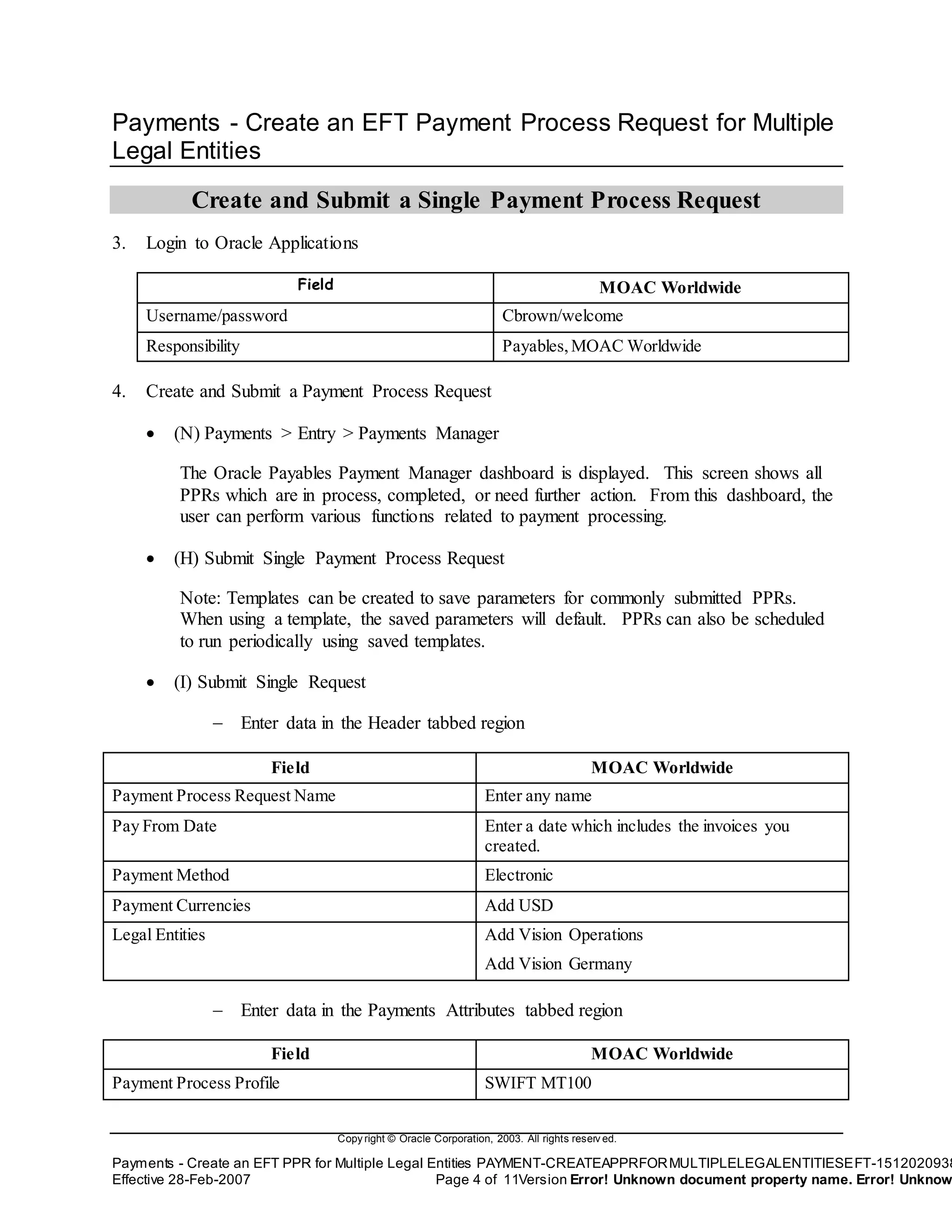 Copy right © Oracle Corporation, 2003. All rights reserv ed.
Payments - Create an EFT PPR for Multiple Legal Entities PAYMENT-CREATEAPPRFORMULTIPLELEGALENTITIESEFT-1512020938
Effective 28-Feb-2007 Page 4 of 11Version Error! Unknown document property name. Error! Unknow
Payments - Create an EFT Payment Process Request for Multiple
Legal Entities
Create and Submit a Single Payment Process Request
3. Login to Oracle Applications
Field MOAC Worldwide
Username/password Cbrown/welcome
Responsibility Payables,MOAC Worldwide
4. Create and Submit a Payment Process Request
 (N) Payments > Entry > Payments Manager
The Oracle Payables Payment Manager dashboard is displayed. This screen shows all
PPRs which are in process, completed, or need further action. From this dashboard, the
user can perform various functions related to payment processing.
 (H) Submit Single Payment Process Request
Note: Templates can be created to save parameters for commonly submitted PPRs.
When using a template, the saved parameters will default. PPRs can also be scheduled
to run periodically using saved templates.
 (I) Submit Single Request
 Enter data in the Header tabbed region
Field MOAC Worldwide
Payment Process Request Name Enter any name
Pay From Date Enter a date which includes the invoices you
created.
Payment Method Electronic
Payment Currencies Add USD
Legal Entities Add Vision Operations
Add Vision Germany
 Enter data in the Payments Attributes tabbed region
Field MOAC Worldwide
Payment Process Profile SWIFT MT100
 