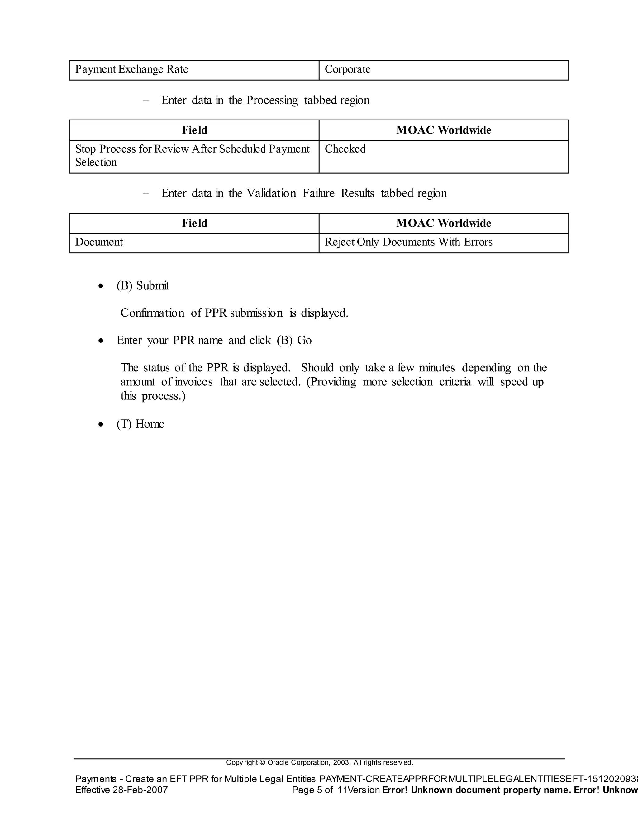 Copy right © Oracle Corporation, 2003. All rights reserv ed.
Payments - Create an EFT PPR for Multiple Legal Entities PAYMENT-CREATEAPPRFORMULTIPLELEGALENTITIESEFT-1512020938
Effective 28-Feb-2007 Page 5 of 11Version Error! Unknown document property name. Error! Unknow
Payment Exchange Rate Corporate
 Enter data in the Processing tabbed region
Field MOAC Worldwide
Stop Process for Review After Scheduled Payment
Selection
Checked
 Enter data in the Validation Failure Results tabbed region
Field MOAC Worldwide
Document Reject Only Documents With Errors
 (B) Submit
Confirmation of PPR submission is displayed.
 Enter your PPR name and click (B) Go
The status of the PPR is displayed. Should only take a few minutes depending on the
amount of invoices that are selected. (Providing more selection criteria will speed up
this process.)
 (T) Home
 