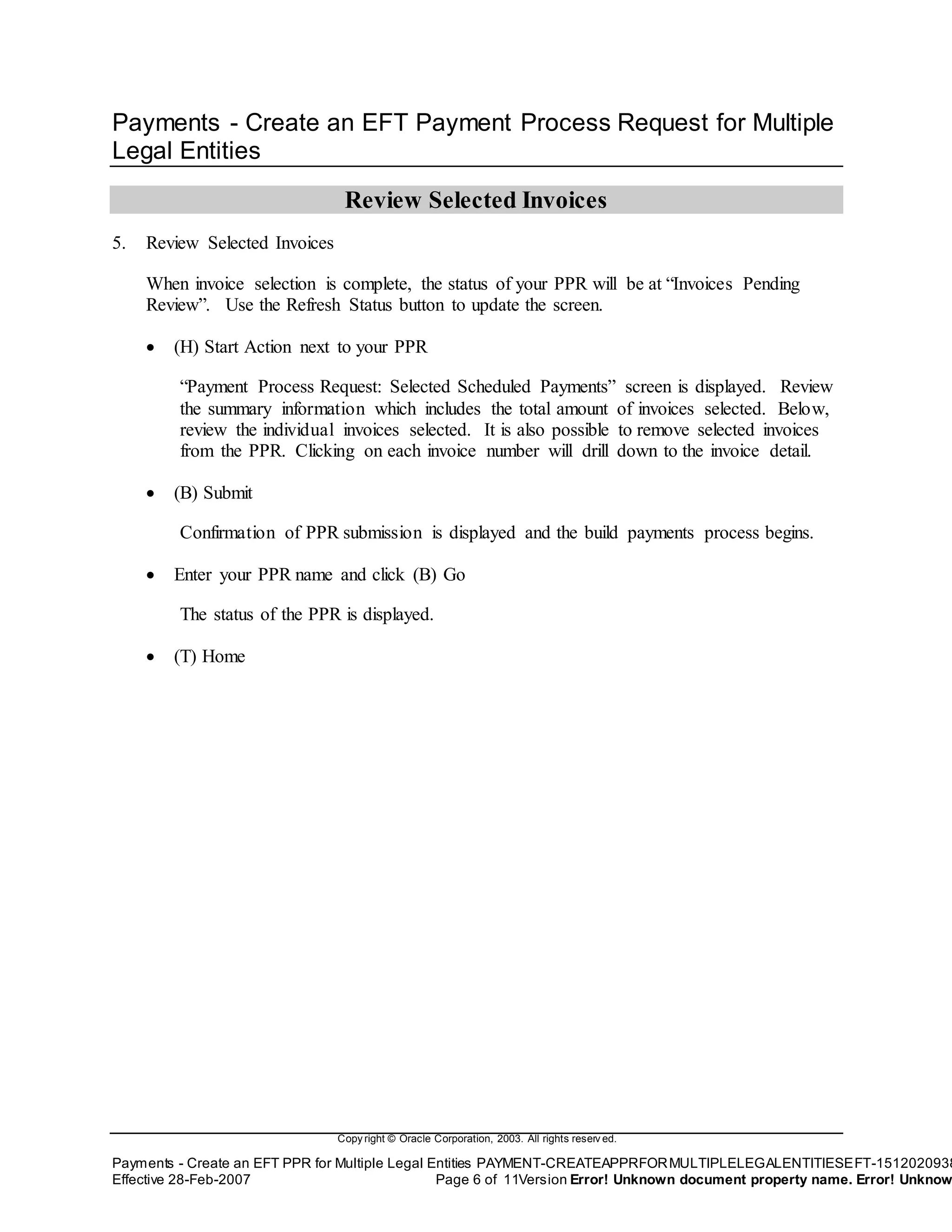 Copy right © Oracle Corporation, 2003. All rights reserv ed.
Payments - Create an EFT PPR for Multiple Legal Entities PAYMENT-CREATEAPPRFORMULTIPLELEGALENTITIESEFT-1512020938
Effective 28-Feb-2007 Page 6 of 11Version Error! Unknown document property name. Error! Unknow
Payments - Create an EFT Payment Process Request for Multiple
Legal Entities
Review Selected Invoices
5. Review Selected Invoices
When invoice selection is complete, the status of your PPR will be at “Invoices Pending
Review”. Use the Refresh Status button to update the screen.
 (H) Start Action next to your PPR
“Payment Process Request: Selected Scheduled Payments” screen is displayed. Review
the summary information which includes the total amount of invoices selected. Below,
review the individual invoices selected. It is also possible to remove selected invoices
from the PPR. Clicking on each invoice number will drill down to the invoice detail.
 (B) Submit
Confirmation of PPR submission is displayed and the build payments process begins.
 Enter your PPR name and click (B) Go
The status of the PPR is displayed.
 (T) Home
 