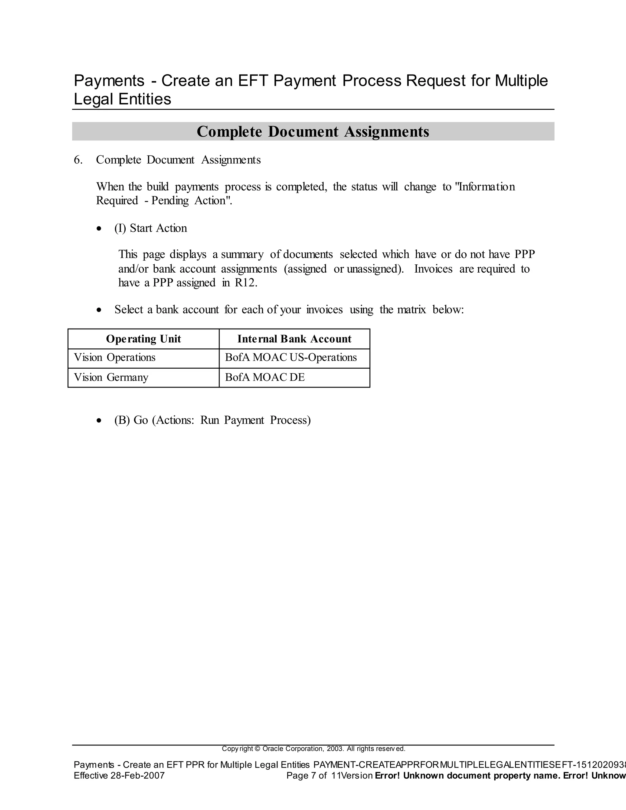 Copy right © Oracle Corporation, 2003. All rights reserv ed.
Payments - Create an EFT PPR for Multiple Legal Entities PAYMENT-CREATEAPPRFORMULTIPLELEGALENTITIESEFT-1512020938
Effective 28-Feb-2007 Page 7 of 11Version Error! Unknown document property name. Error! Unknow
Payments - Create an EFT Payment Process Request for Multiple
Legal Entities
Complete Document Assignments
6. Complete Document Assignments
When the build payments process is completed, the status will change to "Information
Required - Pending Action".
 (I) Start Action
This page displays a summary of documents selected which have or do not have PPP
and/or bank account assignments (assigned or unassigned). Invoices are required to
have a PPP assigned in R12.
 Select a bank account for each of your invoices using the matrix below:
Operating Unit Internal Bank Account
Vision Operations BofA MOAC US-Operations
Vision Germany BofA MOAC DE
 (B) Go (Actions: Run Payment Process)
 