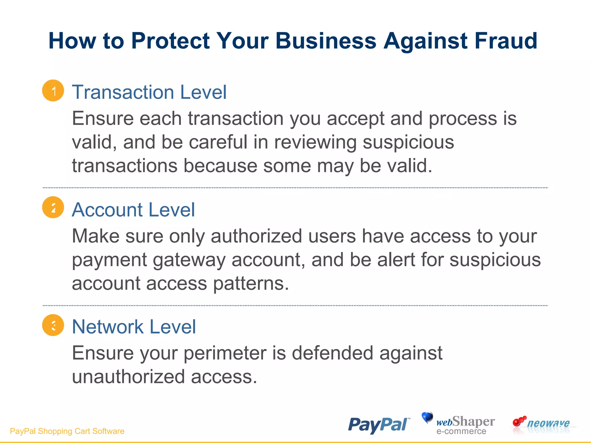 How to Protect Your Business Against Fraud Transaction Level Ensure each transaction you accept and process is valid, and be careful in reviewing suspicious transactions because some may be valid. Account Level Make sure only authorized users have access to your payment gateway account, and be alert for suspicious account access patterns. Network Level Ensure your perimeter is defended against unauthorized access. 1 2 3 