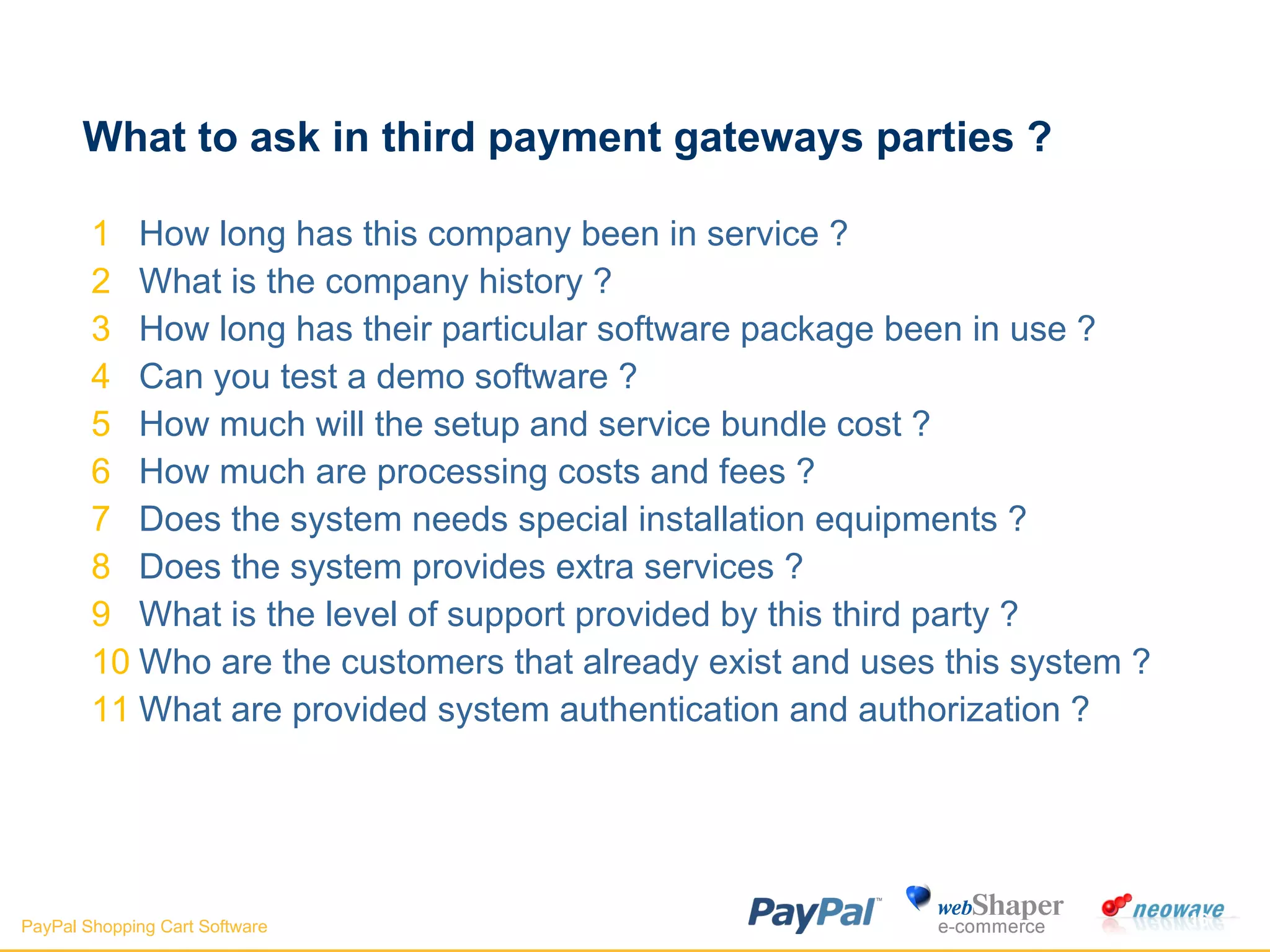 What to ask in third payment gateways parties ?  How long has this company been in service ? What is the company history ? How long has their particular software package been in use ? Can you test a demo software ? How much will the setup and service bundle cost ? How much are processing costs and fees ? Does the system needs special installation equipments ? Does the system provides extra services ? What is the level of support provided by this third party ? Who are the customers that already exist and uses this system ? What are provided system authentication and authorization ?  