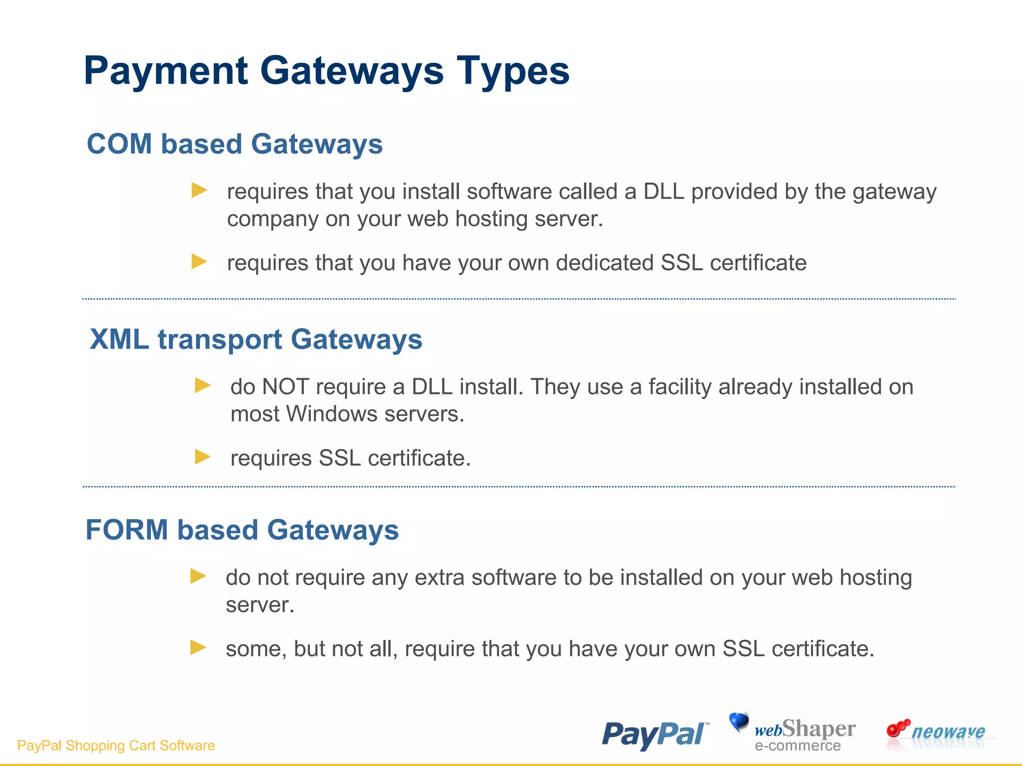 Payment Gateways Types COM based Gateways requires that you install software called a DLL provided by the gateway company on your web hosting server.  requires that you have your own dedicated SSL certificate  XML transport Gateways do NOT require a DLL install. They use a facility already installed on most Windows servers.  requires SSL certificate. FORM based Gateways do not require any extra software to be installed on your web hosting server.  some, but not all, require that you have your own SSL certificate.  
