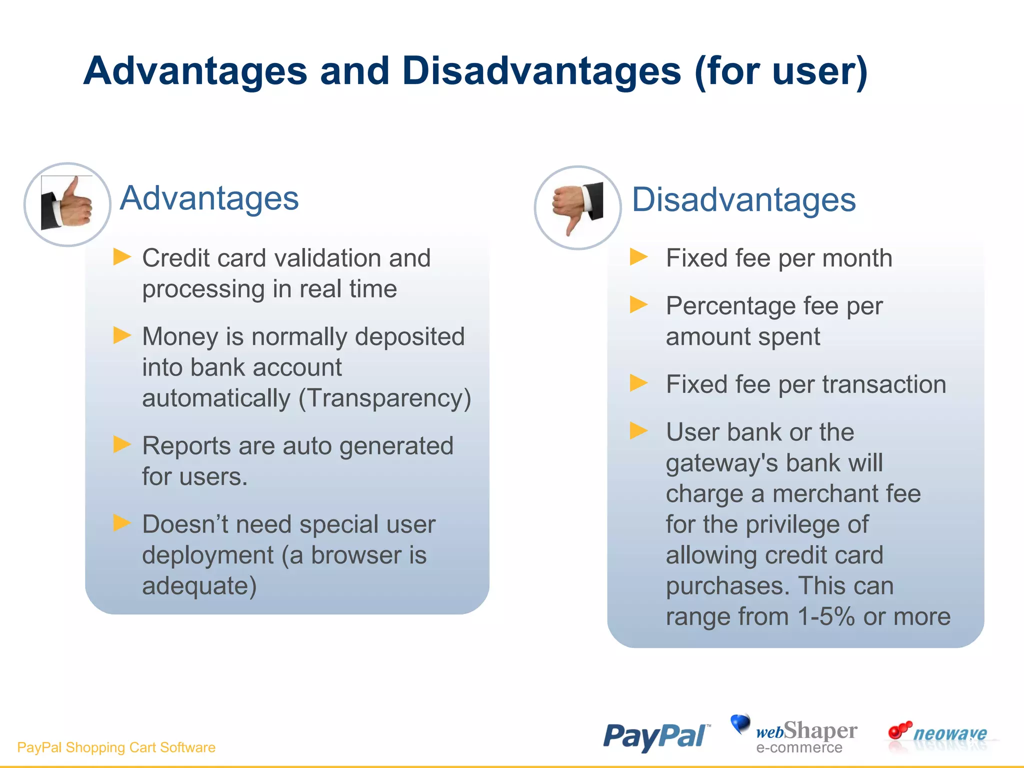 Advantages and Disadvantages (for user) Fixed fee per month  Percentage fee per amount spent  Fixed fee per transaction  User bank or the gateway's bank will charge a merchant fee for the privilege of allowing credit card purchases. This can range from 1-5% or more  Credit card validation and processing in real time  Money is normally deposited into bank account automatically (Transparency) Reports are auto generated for users. Doesn’t need special user deployment (a browser is adequate) Advantages Disadvantages 