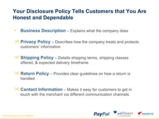 Your Disclosure Policy Tells Customers that You Are Honest and Dependable Business Description  –  Explains what the company does Shipping Policy  –  Details shipping terms, shipping classes offered, & expected delivery timeframe Privacy Policy  –  Describes how the company treats and protects customers’ information Return Policy  –  Provides clear guidelines on how a return is handled Contact Information  –  Makes it easy for customers to get in touch with the merchant via different communication channels 