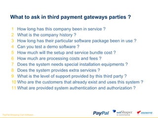 What to ask in third payment gateways parties ?  How long has this company been in service ? What is the company history ? How long has their particular software package been in use ? Can you test a demo software ? How much will the setup and service bundle cost ? How much are processing costs and fees ? Does the system needs special installation equipments ? Does the system provides extra services ? What is the level of support provided by this third party ? Who are the customers that already exist and uses this system ? What are provided system authentication and authorization ?  