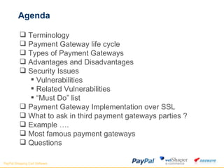 Agenda Terminology  Payment Gateway life cycle Types of Payment Gateways Advantages and Disadvantages Security Issues Vulnerabilities Related Vulnerabilities “ Must Do” list Payment Gateway Implementation over SSL What to ask in third payment gateways parties ? Example ….  Most famous payment gateways Questions 
