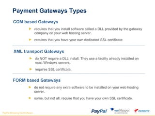 Payment Gateways Types COM based Gateways requires that you install software called a DLL provided by the gateway company on your web hosting server.  requires that you have your own dedicated SSL certificate  XML transport Gateways do NOT require a DLL install. They use a facility already installed on most Windows servers.  requires SSL certificate. FORM based Gateways do not require any extra software to be installed on your web hosting server.  some, but not all, require that you have your own SSL certificate.  