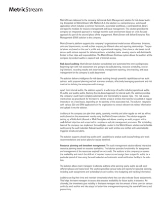 MetricStream
               MetricStream delivered to the company its Internal Audit Management solution for risk-based audit-
               ing. Integrated on MetricStream GRC Platform 6.0, the solution is a comprehensive, web-based
               application which includes a common framework, automated workflows, a centralized risk library
               and specific modules for resource management and issue management. The solution provides the
               company an integrated approach to manage its entire audit environment based on a risk-focused
               approach.As part of the second phase of the engagement, MetricStream will deliver Enterprise Risk
               Management (ERM) solution to the company.

               MetricStream’s platform supports the company’s organizational model across all business divisions,
               units and departments, as well as their mapping to different roles and reporting relationships. The por-
               tal views are based on the user’s profile and organizational mapping. Users have a role-based portal
               access with options required for initiating actions, scheduling tasks, viewing reports and dashboards,
               limited to their roles and responsibilities. The MetricStream Briefcase option allows the auditors at the
               company to conduct audits in cases of lack of internet access.

               Risk-based auditing: MetricStream Solution consolidated and automated the entire audit process
               beginning right with risk assessment and going on to audit planning, resource scheduling, execut-
               ing fieldwork, recording results and observations, management reporting, time tracking, and issue
               management for the company’s audit department.

               The solution delivers intelligence for risk-based auditing through powerful capabilities such as audit
               advisor, audit proposal planning and risk scenarios analysis, effectively leveraging operational and risk
               metrics for defining the enterprise audit strategy.

               Apart from internal audits, the solution supports a wide range of audits including operational audits,
               IT audits, and quality audits. Backing the risk-based approach to internal audit, the solution provides
               the company’s audit team complete automation and functionality to assess risks. This risk assess-
               ment serves as groundwork for the team to identify areas or entities that need to be audited at regular
               intervals or on a need basis, depending on the severity of the associated risk. The solution integrates
               with various SOx and ERM applications in the organization to extract relevant risk-related information
               and upload it into the solution.

               Auditors at the company can plan their yearly, quarterly, monthly and other regular as well as ad-hoc
               audits based on the assessment results using the MetricStream solution. The solution supports
               setting up a Multi-Audit (Annual or Multi Year) plan and allows creating an audit program with a
               well-defined objective and scope tied to compliance and risk management processes. The scheduling
               team at the company can implement the audit plan created in the MetricStream solution and schedule
               audits using the audit calendar. Relevant auditors and audit entities are notified with automatically
               triggered emails and alerts.

               The solution supports closed-loop audits with capabilities to analyze audit issues/findings and track
               recommendations and action plans for issues identified.

               Resource planning and timesheet management: The audit management solution allows interactive
               resource planning based on resource availability. The solution provides functionality for assignment
               and management of the resources required for each audit. The auditors at the company can assess
               the availability and match the skill set of required resources and assign them to specific audits for a
               particular period of time using the audit calendar and automatic email notification facility in the solu-
               tion.

               The solution allows team managers to allocate auditors while panning yearly audits as well as at
               different phases and tasks level. The solution provides various tools and reports for resource planning,
               including audit assignments and schedules for each auditor, time budgeting and tracking information.

               Auditors can log their time and maintain timesheets where they can also indicate future assignments.
               This helps the team managers to assess the resource availability for future audits in advance. Ad-
               ditionally, the timesheets give visibility to the team managers into the amount of time spent on various
               audits by each auditor and take steps for better time managementimproving the overall efficiency and
               productivity.
 