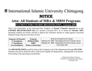 International Islamic University Chittagong
NNOOTTIICCEE
Attn: All Students of MBA & MBM Programs
PAYMENT FOR COURSE REGISTRATION, Autumn-2015
This is for information of all concerned that, Students of Second Trimester onward are to pay
COURSE REGISTRATION fees for Autumn Trimester-2015 on or before 27 October 2015.
Intending students are hereby advised to deposit the minimum amount as stated against concerned
Program along with previous dues (if any).
Sequence of Payment Program Break up of Payable Fees & Charges
1st
Installment RMBA/EMBA Minimum Tk. 11000 + Outstanding of Previous Trimester (if any)
1st
Installment MBM Minimum Tk. 8000 + Outstanding of Previous Trimester (if any)
Last Installment Balance Remaining 30 November 2015
The REGISTRATION would be done at the Computer Lab of the Department through ON LINE.
Students who fail to fulfill the above shall not be eligible for Registration, subsequently to be barred
from sitting in the upcoming examinations.
(Mohammad Zahedur Rahman)
Controller of Examinations (In-Charge)
20 October 2015
 