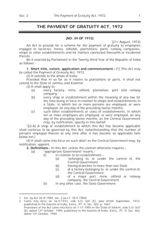 Sec. 2 The Payment of Gratuity Act, 1972 1
THE PAYMENT OF GRATUITY ACT, 1972
Sec.
[NO. 39 OF 1972]
[21st August, 1972]
An Act to provide for a scheme for the payment of gratuity to employees
engaged in factories, mines, oilfields, plantations, ports, railway companies,
shops or other establishments and for matters connected therewith or incidental
thereto.
Be it enacted by Parliament in the Twenty-third Year of the Republic of India
as follows:-
1. Short title, extent, application and commencement.- (1) This Act may
be called the Payment of Gratuity Act, 1972.
(2) It extends to the whole of India:
Provided that in so far as it relates to plantations or ports, it shall not
extend to the State of Jammu and Kashmir.
(3) It shall apply to-
(a) every factory, mine, oilfield, plantation, port and railway
company;
(b) every shop or establishment within the meaning of any law for
the time being in force in relation to shops and establishments in
a State, in which ten or more persons are employed, or were
employed, on any day of the preceding twelve months;
(c) such other establishments or class of establishments, in which
ten or more employees are employed, or were employed, on any
day of the preceding twelve months, as the Central Government
may, by notification, specify in this behalf.
1[(3-A) A shop or establishment to which this Act has become applicable
shall continue to be governed by this Act, notwithstanding that the number of
persons employed therein at any time after it has become so applicable falls
below ten.]
(4) It shall come into force on such date2 as the Central Government may, by
notification, appoint.
2. Definitions.- In this Act, unless the context otherwise requires,-
(a) “appropriate Government” means,-
(i) in relation to an establishment:-
(a) belonging to, or under the control of, the
Central Government
(b) having branches in more than one State
(c) of a factory belonging to, or under the control of,
the Central Government.
(d) of a major port, mine, oilfield or railway
company, the Central Government.
(ii) in any other case, the State Government.
1 Ins. by Act 26 of 1984, sec. 2 (w.e.f. 18-5-1984).
2 Came into force on 16-9-1972, vide S.O. 601 (E), date d16th September, 1972,
published in the Gazette of India, Extra., PT. II, Sec. 3(ii), p. 1641.
Provisions of the Act came into force on 1-11-1995 in the State of Sikkim, vide S.O. 837
(E), dated 12th October, 1995, published in the Gazette of India, Extra., PT. II, Sec. 3(ii),
dated 13th October, 1995.
 