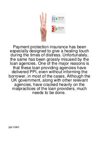 Payment protection insurance has been
especially designed to give a healing touch
  during the times of distress. Unfortunately,
 the same has been grossly misused by the
 loan agencies. One of the major reasons is
   that these loan providing agencies have
  delivered PPI, even without informing the
borrower, in most of the cases. Although the
  UK government, along with other relevant
    agencies, have cracked heavily on the
   malpractices of the loan providers, much
               needs to be done.




ppi claim
 