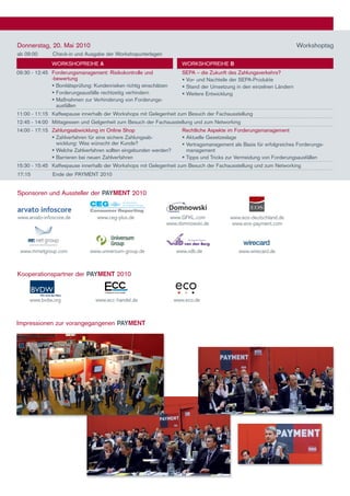Donnerstag, 20. mai 2010                                                                                                 Workshoptag
ab 09:00       Check-in und Ausgabe der Workshopunterlagen
               WORKShOPReIhe A                                          WORKShOPReIhe B
09:30 - 12:45 Forderungsmanagement: Risikokontrolle und                 SePA – die Zukunft des Zahlungsverkehrs?
              -bewertung                                                 Vor- und nachteile der SePA-Produkte
	              Bonitätsprüfung: Kundenrisiken richtig einschätzen       Stand der Umsetzung in den einzelnen ländern
	              Forderungsausfälle rechtzeitig verhindern                Weitere entwicklung
	              maßnahmen zur Verhinderung von Forderungs-
                ausfällen
11:00 - 11:15 Kaffeepause innerhalb der Workshops mit Gelegenheit zum Besuch der Fachausstellung
12:45 - 14:00 mittagessen und Gelgenheit zum Besuch der Fachausstellung und zum networking
14:00 - 17:15 Zahlungsabwicklung im Online Shop                         Rechtliche Aspekte im Forderungsmanagement
	              Zahlverfahren für eine sichere Zahlungsab-               Aktuelle Gesetzeslage
                wicklung: Was wünscht der Kunde?                         Vertragsmanagement als Basis für erfolgreiches Forderungs-
	              Welche Zahlverfahren sollten eingebunden werden?          management
	              Barrieren bei neuen Zahlverfahren                        Tipps und Tricks zur Vermeidung von Forderungsausfällen
15:30 - 15:45 Kaffeepause innerhalb der Workshops mit Gelegenheit zum Besuch der Fachausstellung und zum networking
17:15          ende der PAymenT 2010


Sponsoren und Aussteller der PAYMENT 2010


www.arvato-infoscore.de            www.ceg-plus.de                www.GFKL.com              www.eos-deutschland.de
                                                                 www.domnowski.de            www.eos-payment.com




 www.mrnetgroup.com             www.universum-group.de               www.vdb.de                 www.wirecard.de



Kooperationspartner der PAYMENT 2010


     www.bvdw.org                 www.ecc-handel.de                  www.eco.de



Impressionen zur vorangegangenen PAYMENT
 