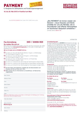 ie 200,-
                                                                                                Spareni Snmeldung

                             PAYMENT
                                                                                                          A
                                                                                                  Euro be          0!
                                                                                                bis zum 3
                                                                                                          1.01.201

                             5. Kongress für Zahlsysteme und Forderungsmanagement

                             18. bis 20. Mai 2010 in Frankfurt am Main




                                                                                                                                      „Die PAYMENT ist immer wieder ein
                                            Neue DEUTSCHE KONGRESS GmbH, Postfach 700212, 60552 Frankfurt am Main


                                                                                                                                      Gewinn – neue impulse und Denk-
                                                                                                                                      anstöße für uns als händler, die in
                                                                                                                                      freundlicher und offener Atmosphäre
                                                                                                                                      im fachlichen Gespräch entstehen.“
                                                                                                                                      Christian Derse, Medion AG




                                                                                                                                                                                         InTeRneT-PDF

                             Fax-Anmeldung                                             069 / 63006-969                                Anmeldebedingungen
                                                                                                                                      Die Teilnahmegebühr für die PAYMENT 2010 beträgt für drei Tage




                                                                                                                                                                                                            363_PAymenT10_AnK
                             So melden Sie sich an                                                                                    € 1.795,- (18. bis 20. Mai 2010), für den Kongress- und den Work-
                             Bitte einfach das Anmeldeformular ausfüllen und per Fax oder Post zurücksenden oder melden               shoptag (18. und 19. Mai 2010) € 1.495,-, für den Seminartag
                             Sie sich online unter www.payment-kongress.de an. Sie erhalten schnellstmöglich eine                     (18. Mai 2010) oder Kongresstag (19. Mai 2010) je € 995,- und
                                                                                                                                      für den Workshoptag (20. Mai 2010) € 695,-. Die Teilnahmege-
                             Bestätigung Ihrer Anmeldung.
                                                                                                                                      bühr beinhaltet den Besuch der Vorträge, Mittagessen, Erfrischungs-
                             	 ich melde mich zur PAYMENT 2010 an.
                              Ja,                                                                                                     getränke, Kaffeepausen, Abendveranstaltung (nur bei Zwei- oder
                                                                                                                                      Dreitageskarten) und die Dokumentation. Nach Ihrer Anmeldung
                             o	 nehme vom 18. bis 20. Mai 2010 teil. (Seminar-, Kongress- und Workshoptag).
                              Ich                                                                                                     erhalten Sie eine Anmeldebestätigung und eine Rechnung. Bis zwei
                                 Die Teilnahmegebühr beträgt € 1.795,-.                                                               Wochen vor dem Veranstaltungstermin können Sie kostenlos stor-
                                                                                                                                      nieren. Bei Stornierung der Anmeldung zu einem späteren Zeitpunkt
                             o	 nehme am 19. bis 20. Mai 2010 teil. (Kongress- und Workshoptag).
                              Ich                                                                                                     oder bei Nichterscheinen berechnen wir die gesamte Teilnehmer-
                                 Die Teilnahmegebühr beträgt € 1.495,-.                                                               gebühr. Die Stornierung ist schriftlich vorzunehmen. Die Vertretung
                             o	 nehme am 18. bis 19. Mai 2010 teil. (Seminar- und Kongresstag)
                              Ich                                                                                                     eines angemeldeten Teilnehmers ist selbstverständlich möglich.
                                 Die Teilnahmegebühr beträgt € 1.495,-.                                                               Programmänderungen aus dringendem Anlass behält sich der
                                                                                                                                      Veranstalter vor. Alle Preise verstehen sich zzgl. der gesetzlichen
                             o	 nehme am 18. Mai 2010 teil. (Seminartag) Die Teilnahmegebühr beträgt € 995,-.
                              Ich
                                                                                                                                      Mehrwertsteuer.
                             o	 nehme am 19. Mai 2010 teil. (Kongresstag) Die Teilnahmegebühr beträgt € 995,-.
                              Ich
                                                                                                                                      Gruppentarife
                             o	 nehme am 20. Mai 2010 teil. (Workshoptag) Die Teilnahmegebühr beträgt € 695,-.
                              Ich
                                                                                                                                      Wir gewähren Rabatte für Sammelanmeldungen einer Firma:
                                                                                                                                      2 Personen 10% auf alle Anmeldungen
                             o	 kann leider nicht teilnehmen, bestelle aber die Dokumentation zum
                              ich                                                                                                     3 Personen 15% auf alle Anmeldungen
                                 Kongress als cD zum Preis von € 195,-.                                                               4 Personen 20% auf alle Anmeldungen
                             o	 schicken Sie mir informationen zu Ausstellungs- und Sponsoring-
                              Bitte                                                                                                   ab 5 Personen 25% auf alle Anmeldungen
                                 möglichkeiten.                                                                                       WichTiG: Die Anmeldungen müssen zur gleichen Zeit bei
                                                                                                                                      uns eintreffen. Eine Gewährung von zusätzlichen Rabatten
                                                                                                                                      ist in diesem Fall nicht möglich.
                             name, Vorname
                                                                                                                                      So melden Sie sich an
                             Abteilung, Funktion                                                                                      Per Telefon                    Per Telefax
                                                                                                                                      +49 (0)69 / 63006-900          +49 (0)69 / 63006-969
                             Firma                                                                                                    Per Post                       Per E-Mail
                                                                                                                                      Neue DEUTSCHE                  anmeldung@deutsche-kongress.de
                                                                                                                                      KONGRESS GmbH,
                             Straße, Postfach
                                                                                                                                      Postfach 700212,
                                                                                                                                      D-60552 Frankfurt/Main
                             PlZ, Ort
                                                                                                                                      Datenschutz
                                                                                                                                      Hinweis nach § 28 Abs. 4 BDSG: Sie können bei uns der Ver-
                             Telefon, Fax                                                                                             wendung Ihrer Daten für Werbezwecke jederzeit widersprechen,
                                                                                                                                      wenn Sie in Zukunft von uns keine Informationen mehr erhalten
                             e-mail
                                                                                                                                      möchten.
                             Warum Ihre E-Mail-Adresse wichtig ist: Sie erhalten schnellstmöglich eine Bestätigung Ihrer Anmeldung,   Veranstaltungsort & Übernachtungsmöglichkeit
                             damit Sie den Termin fest einplanen können.
                                                                                                                                      Steigenberger Airport hotel
                                                                                                                                      Unterschweinstiege 16, D-60549 Frankfurt/Main
                             Code, falls vorhanden                                                                                    Telefon +49 (0)69 / 6975-0
                                                                                                                                      www.airporthotel.steigenberger.de
TWenTyFOURSeVen-DIGITAl.De




                                                                                                                                      Zimmerrate: € 135,- inkl. Frühstück
                             Datum, Unterschrift
                             Rechnung an                                                                                              Um diese exklusive Rate zu erhalten (gültig bis 23.04.2010),
                                                                                                                                      geben Sie bitte bei der Buchung Ihres hotelzimmers das Stich-
                                                                                                                                      wort „DEuTSchE KoNGRESS“ an.
                             name, Vorname


                             Abteilung
 