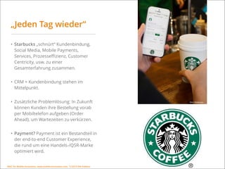 MSIC for Mobile Innovation, www.mobile-innovation.com, 11/2015 IHK Koblenz
„Jeden Tag wieder“
• Starbucks „schnürt“ Kundenbindung,
Social Media, Mobile Payments,
Services, Prozesseﬃzienz, Customer
Centricity, usw. zu einer
Gesamterfahrung zusammen.
• CRM + Kundenbindung stehen im
Mittelpunkt.
• Zusätzliche Problemlösung: In Zukunft
können Kunden ihre Bestellung vorab
per Mobiltelefon aufgeben (Order
Ahead), um Wartezeiten zu verkürzen.
• Payment? Payment ist ein Bestandteil in
der end-to-end Customer Experience,
die rund um eine Handels-/QSR-Marke
optimiert wird.
Bild: Starbucks
MSIC for Mobile Innovation, www.mobile-innovation.com, 11/2015 IHK Koblenz
 