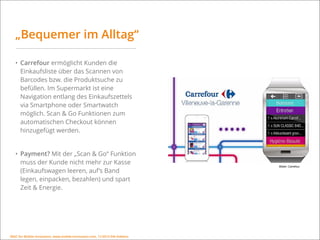 MSIC for Mobile Innovation, www.mobile-innovation.com, 11/2015 IHK Koblenz
„Bequemer im Alltag“
• Carrefour ermöglicht Kunden die
Einkaufsliste über das Scannen von
Barcodes bzw. die Produktsuche zu
befüllen. Im Supermarkt ist eine
Navigation entlang des Einkaufszettels
via Smartphone oder Smartwatch
möglich. Scan & Go Funktionen zum
automatischen Checkout können
hinzugefügt werden.
• Payment? Mit der „Scan & Go“ Funktion
muss der Kunde nicht mehr zur Kasse
(Einkaufswagen leeren, auf’s Band
legen, einpacken, bezahlen) und spart
Zeit & Energie.
Bilder: Carrefour
MSIC for Mobile Innovation, www.mobile-innovation.com, 11/2015 IHK Koblenz
 