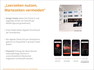 MSIC for Mobile Innovation, www.mobile-innovation.com, 11/2015 IHK Koblenz
„Leerzeiten nutzen,
Wartezeiten vermeiden“
• Design Hotels bieten Pre-Check-In und
Upgrades 24 Std. vor Ankunft per
Mobile App (via guestdriven).
• Erste Hotels bieten digitale Türschlüssel
per Smartphone.
• Der digitale Check-Out per Smartphone
gewinnt an Popularität in grossen Hotel-
Ketten.
• Payment? Entlang der Reise können
kostenpﬂichtige Services in
unterschiedlichen Momenten
angeboten und bezahlt werden.
Bild: Design Hotels
Bild: guestdriven.com
MSIC for Mobile Innovation, www.mobile-innovation.com, 11/2015 IHK Koblenz
 