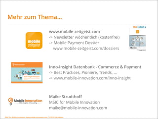 MSIC for Mobile Innovation, www.mobile-innovation.com, 11/2015 IHK Koblenz
Mehr zum Thema…
www.mobile-zeitgeist.com  
-> Newsletter wöchentlich (kostenfrei) 
-> Mobile Payment Dossier  
www.mobile-zeitgeist.com/dossiers 
Inno-Insight Datenbank - Commerce & Payment 
-> Best Practices, Pioniere, Trends, … 
-> www.mobile-innovation.com/inno-insight
 
Maike Strudthoﬀ 
MSIC for Mobile Innovation 
maike@mobile-innovation.com 
MSIC for Mobile Innovation, www.mobile-innovation.com, 11/2015 IHK Koblenz
 