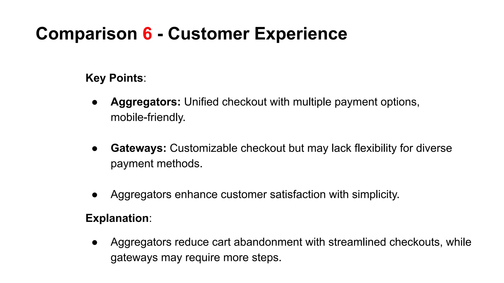 Comparison 6 - Customer Experience
Key Points:
● Aggregators: Unified checkout with multiple payment options,
mobile-friendly.
● Gateways: Customizable checkout but may lack flexibility for diverse
payment methods.
● Aggregators enhance customer satisfaction with simplicity.
Explanation:
● Aggregators reduce cart abandonment with streamlined checkouts, while
gateways may require more steps.
 