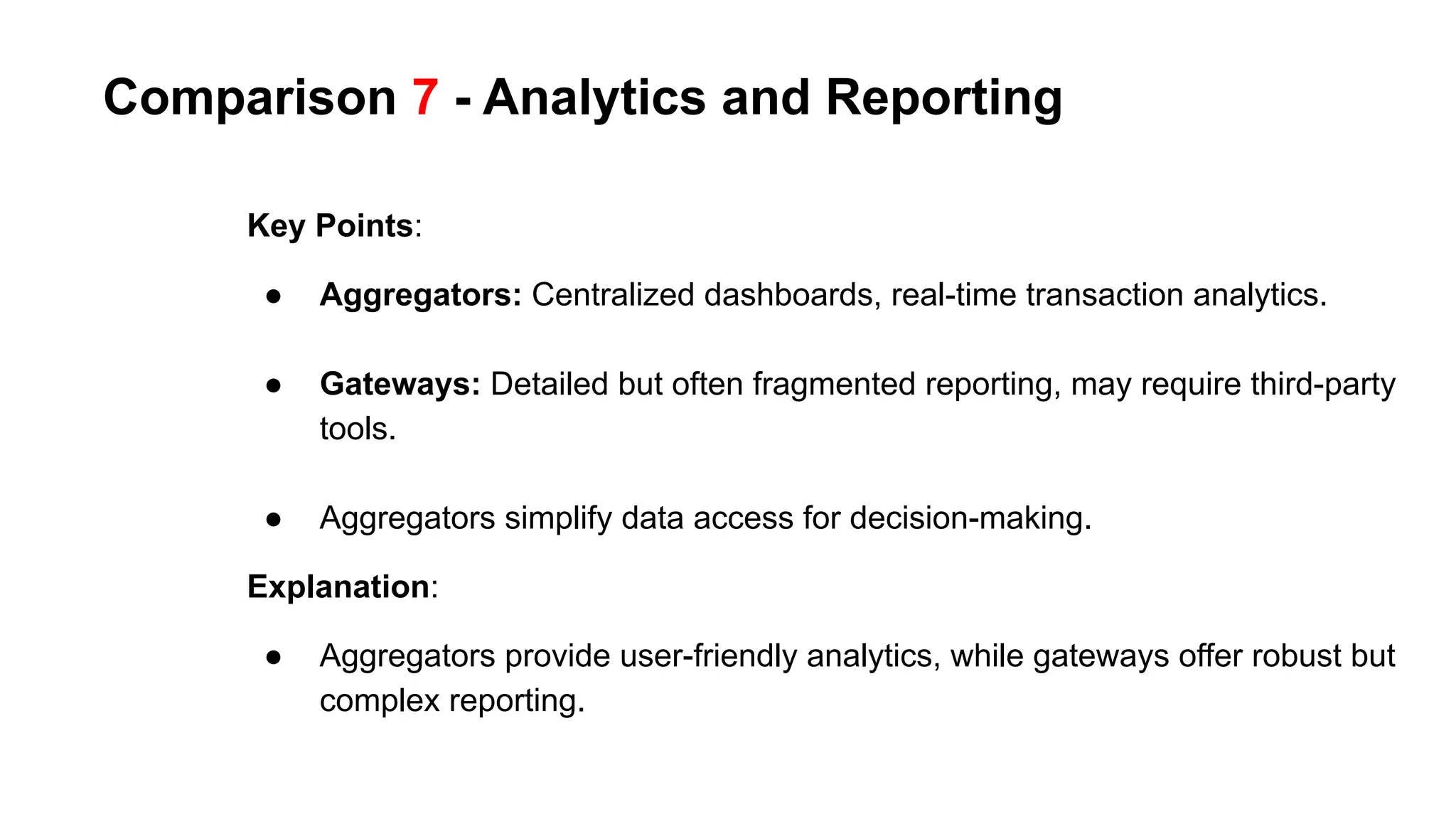 Comparison 7 - Analytics and Reporting
Key Points:
● Aggregators: Centralized dashboards, real-time transaction analytics.
● Gateways: Detailed but often fragmented reporting, may require third-party
tools.
● Aggregators simplify data access for decision-making.
Explanation:
● Aggregators provide user-friendly analytics, while gateways offer robust but
complex reporting.
 