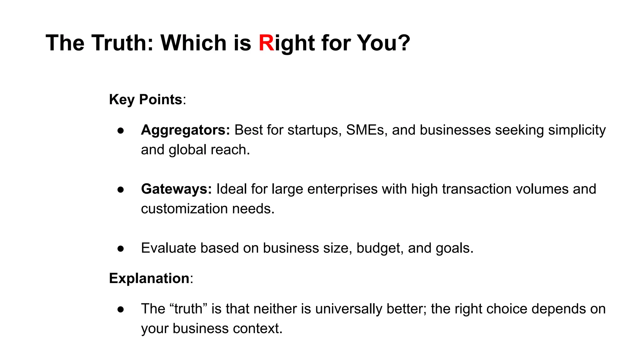 Key Points:
● Aggregators: Best for startups, SMEs, and businesses seeking simplicity
and global reach.
● Gateways: Ideal for large enterprises with high transaction volumes and
customization needs.
● Evaluate based on business size, budget, and goals.
Explanation:
● The “truth” is that neither is universally better; the right choice depends on
your business context.
The Truth: Which is Right for You?
 