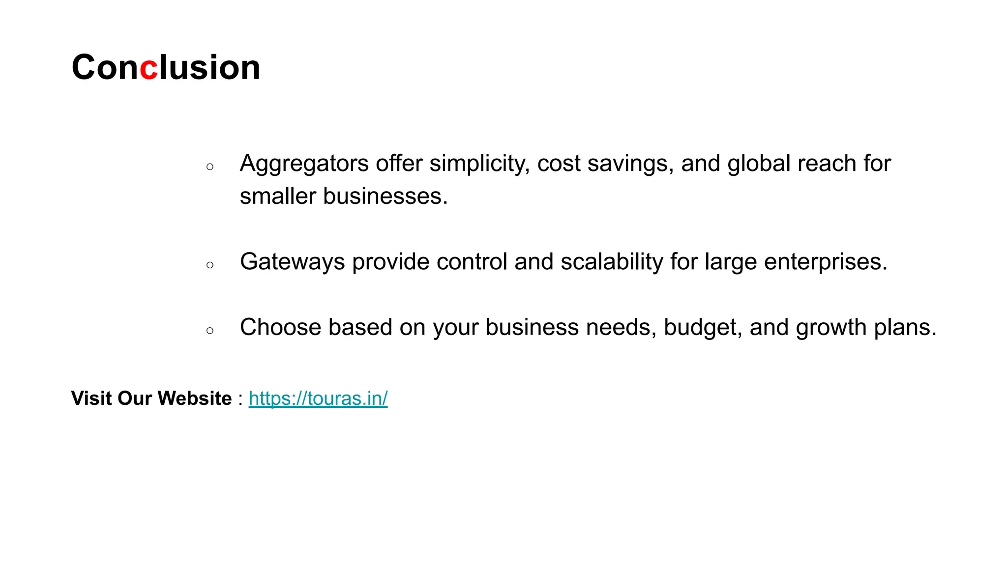 Conclusion
Visit Our Website : https://touras.in/
○ Aggregators offer simplicity, cost savings, and global reach for
smaller businesses.
○ Gateways provide control and scalability for large enterprises.
○ Choose based on your business needs, budget, and growth plans.
 