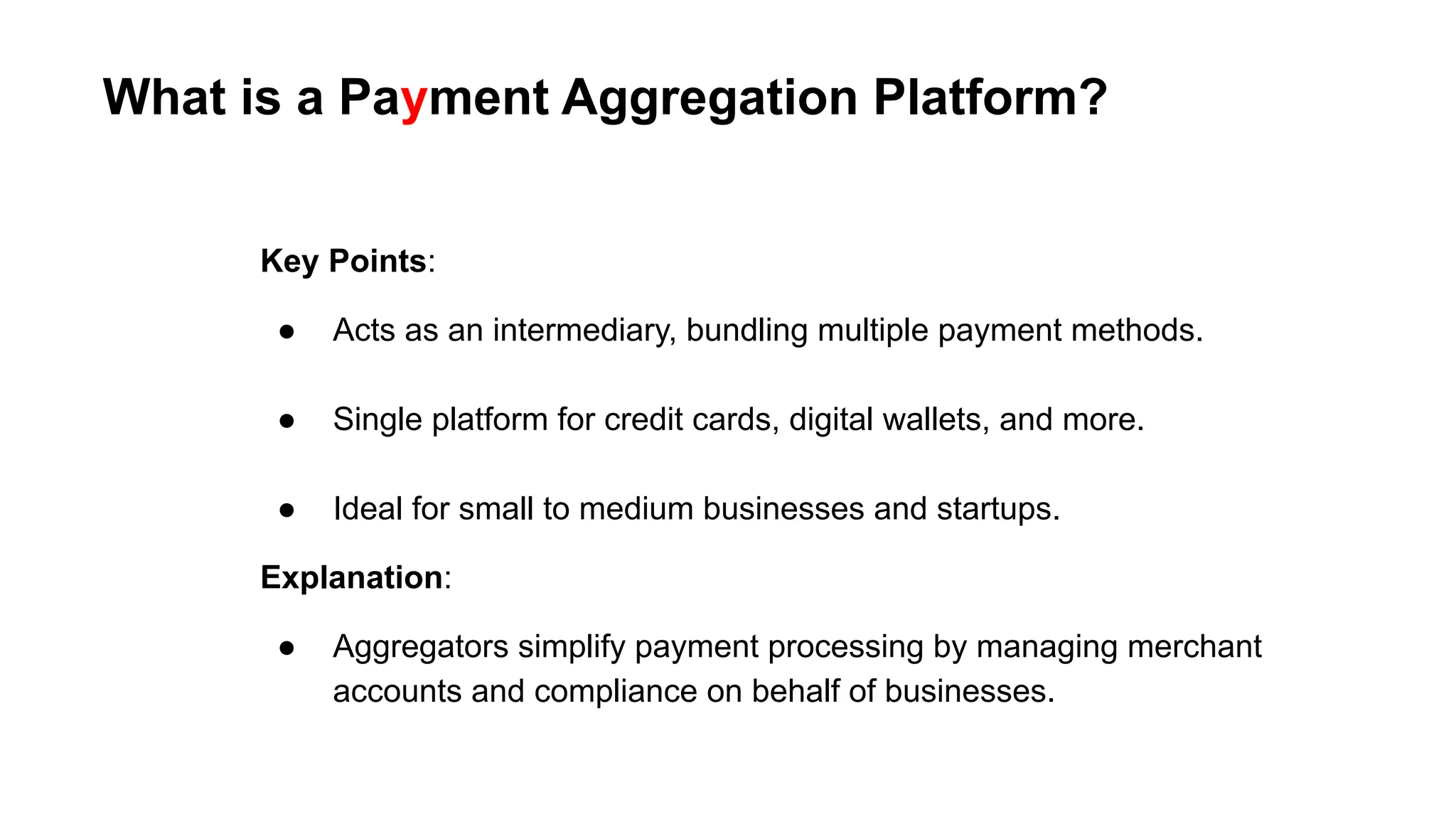 What is a Payment Aggregation Platform?
Key Points:
● Acts as an intermediary, bundling multiple payment methods.
● Single platform for credit cards, digital wallets, and more.
● Ideal for small to medium businesses and startups.
Explanation:
● Aggregators simplify payment processing by managing merchant
accounts and compliance on behalf of businesses.
 