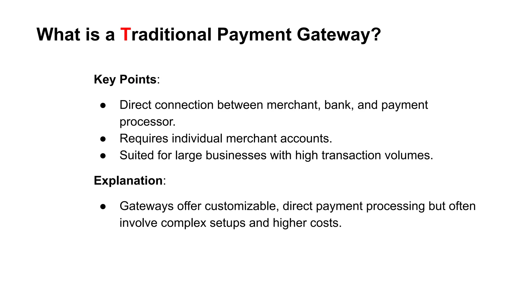 Key Points:
● Direct connection between merchant, bank, and payment
processor.
● Requires individual merchant accounts.
● Suited for large businesses with high transaction volumes.
Explanation:
● Gateways offer customizable, direct payment processing but often
involve complex setups and higher costs.
What is a Traditional Payment Gateway?
 