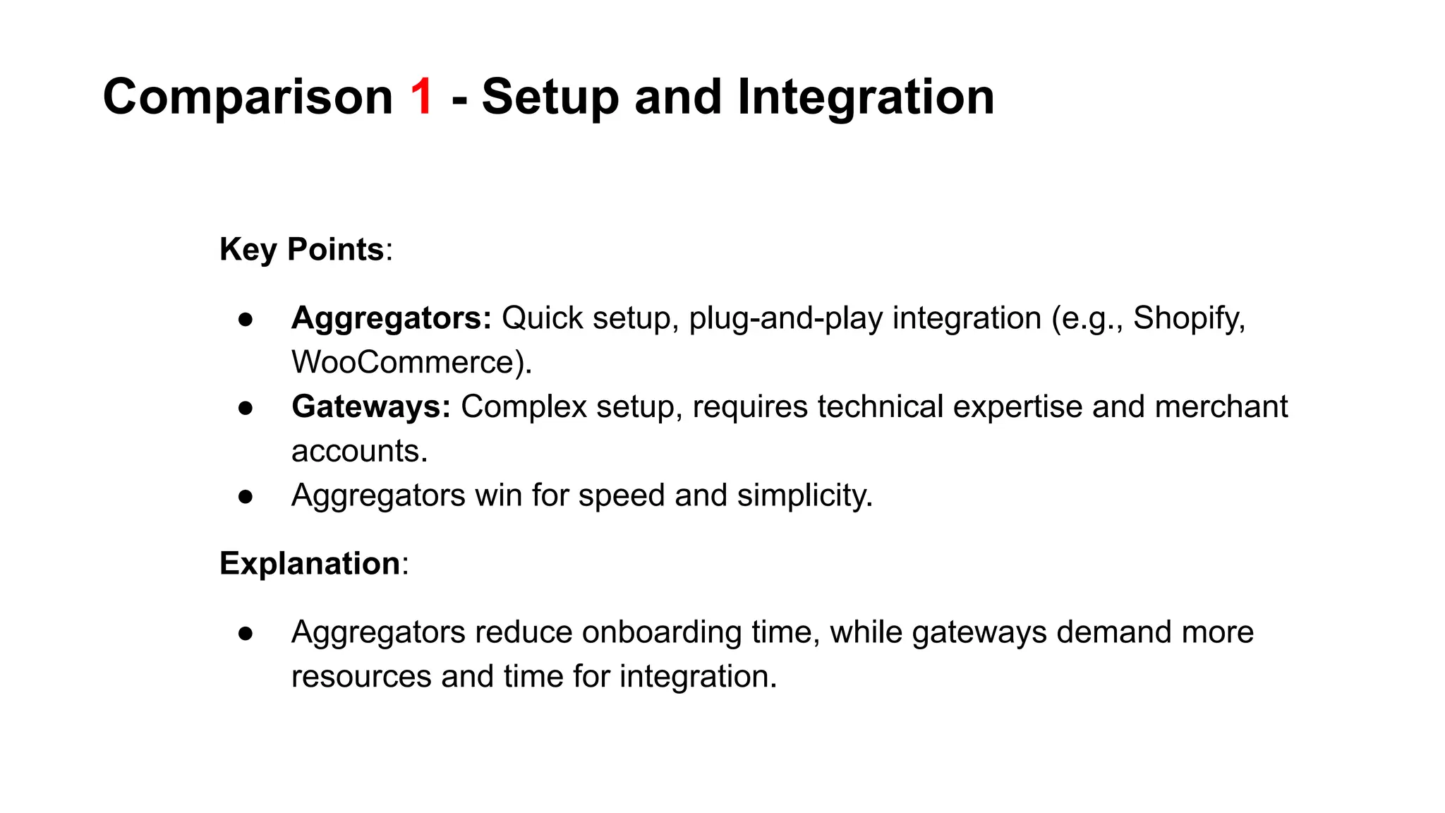 Comparison 1 - Setup and Integration
Key Points:
● Aggregators: Quick setup, plug-and-play integration (e.g., Shopify,
WooCommerce).
● Gateways: Complex setup, requires technical expertise and merchant
accounts.
● Aggregators win for speed and simplicity.
Explanation:
● Aggregators reduce onboarding time, while gateways demand more
resources and time for integration.
 