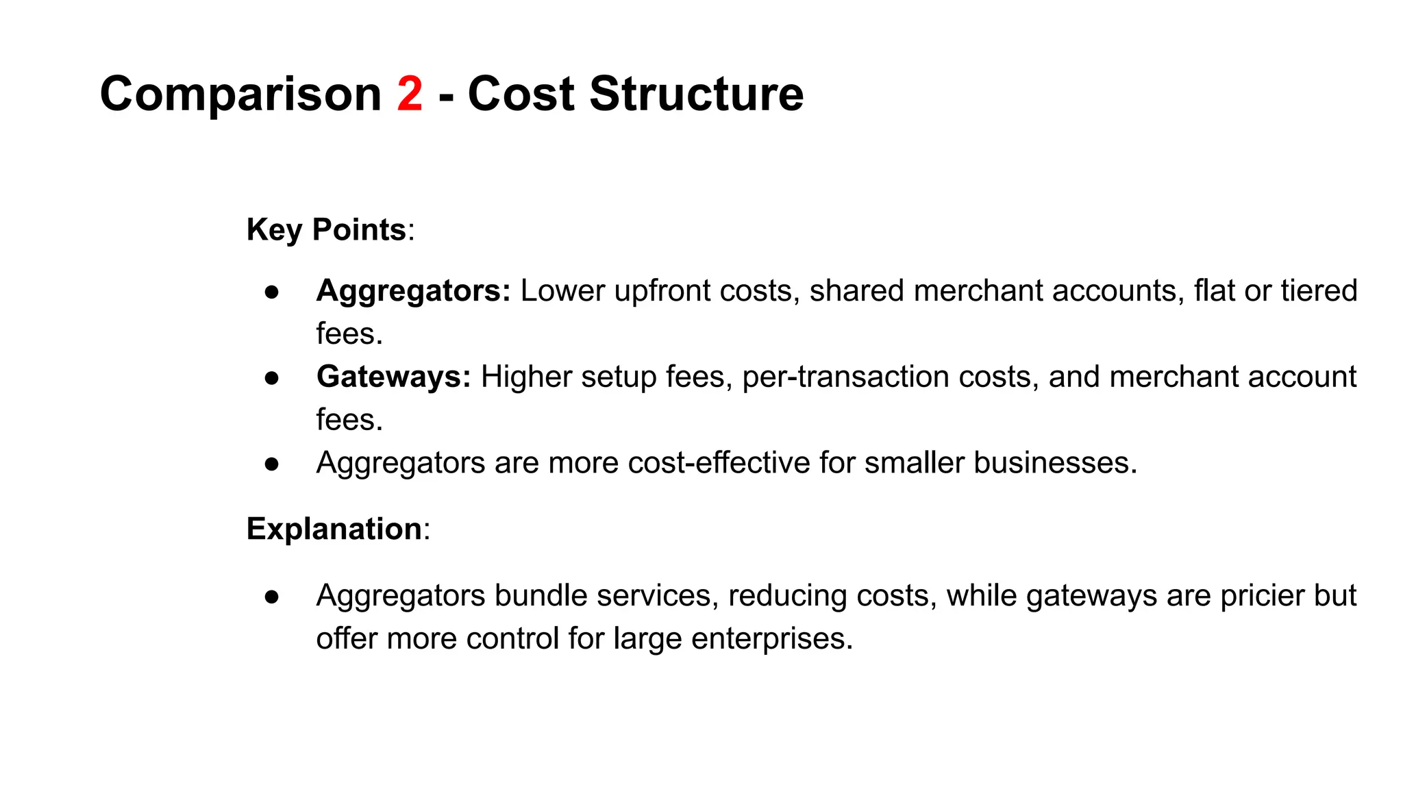 Comparison 2 - Cost Structure
Key Points:
● Aggregators: Lower upfront costs, shared merchant accounts, flat or tiered
fees.
● Gateways: Higher setup fees, per-transaction costs, and merchant account
fees.
● Aggregators are more cost-effective for smaller businesses.
Explanation:
● Aggregators bundle services, reducing costs, while gateways are pricier but
offer more control for large enterprises.
 
