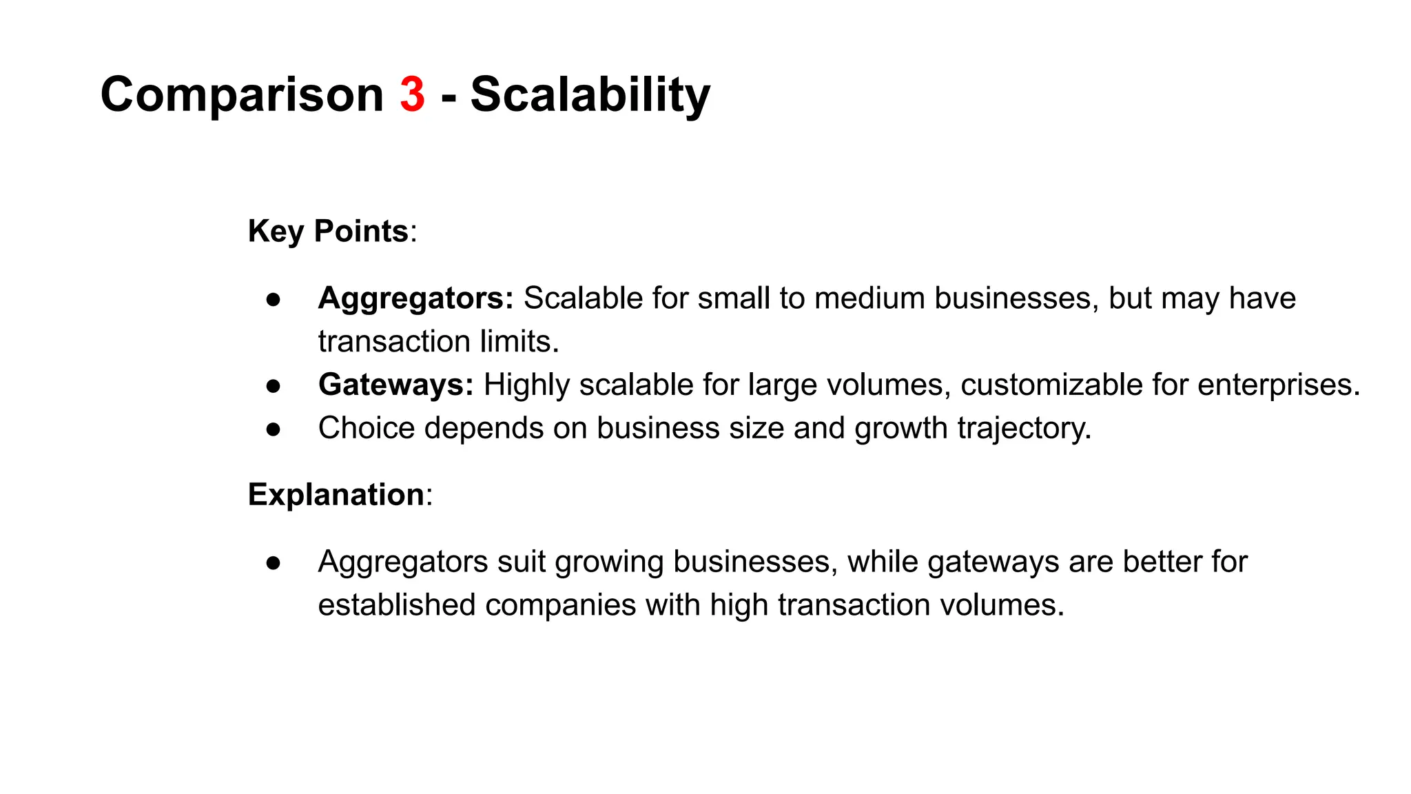 Comparison 3 - Scalability
Key Points:
● Aggregators: Scalable for small to medium businesses, but may have
transaction limits.
● Gateways: Highly scalable for large volumes, customizable for enterprises.
● Choice depends on business size and growth trajectory.
Explanation:
● Aggregators suit growing businesses, while gateways are better for
established companies with high transaction volumes.
 