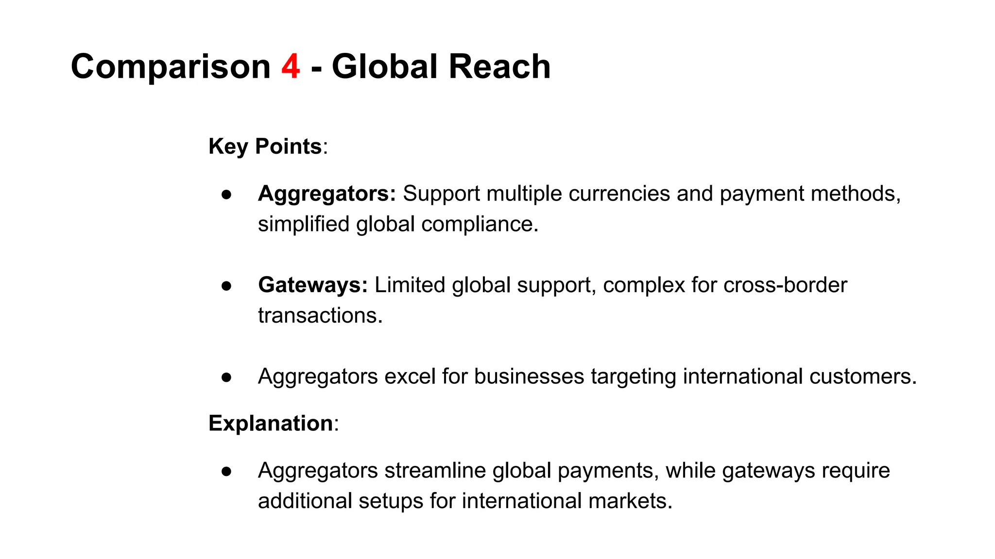 Comparison 4 - Global Reach
Key Points:
● Aggregators: Support multiple currencies and payment methods,
simplified global compliance.
● Gateways: Limited global support, complex for cross-border
transactions.
● Aggregators excel for businesses targeting international customers.
Explanation:
● Aggregators streamline global payments, while gateways require
additional setups for international markets.
 