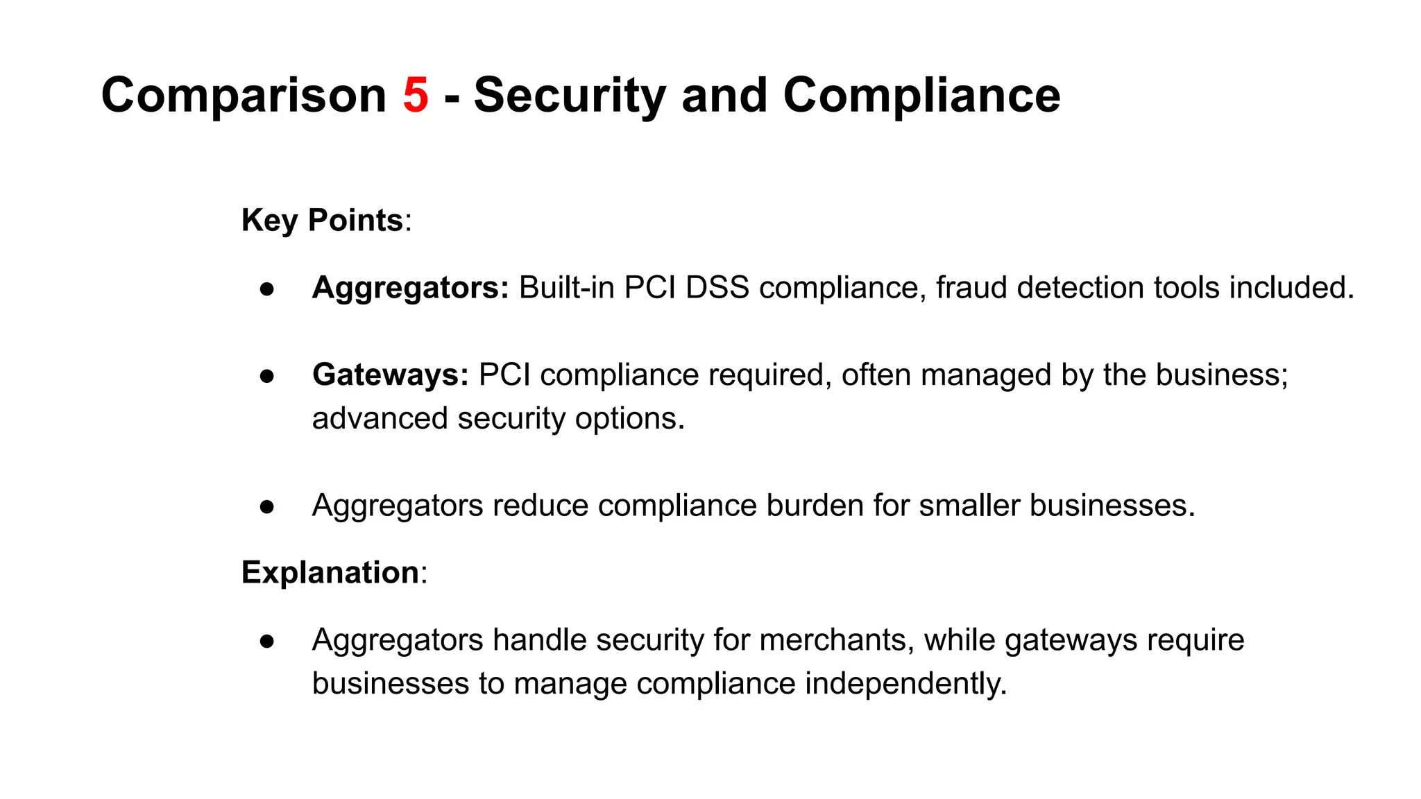 Comparison 5 - Security and Compliance
Key Points:
● Aggregators: Built-in PCI DSS compliance, fraud detection tools included.
● Gateways: PCI compliance required, often managed by the business;
advanced security options.
● Aggregators reduce compliance burden for smaller businesses.
Explanation:
● Aggregators handle security for merchants, while gateways require
businesses to manage compliance independently.
 