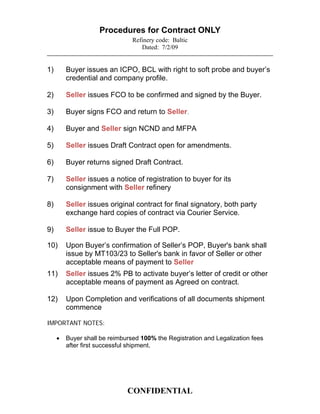 Procedures for Contract ONLY
                                Refinery code: Baltic
                                   Dated: 7/2/09


1)       Buyer issues an ICPO, BCL with right to soft probe and buyer’s
         credential and company profile.

2)       Seller issues FCO to be confirmed and signed by the Buyer.

3)       Buyer signs FCO and return to Seller.

4)       Buyer and Seller sign NCND and MFPA

5)       Seller issues Draft Contract open for amendments.

6)       Buyer returns signed Draft Contract.

7)       Seller issues a notice of registration to buyer for its
         consignment with Seller refinery

8)       Seller issues original contract for final signatory, both party
         exchange hard copies of contract via Courier Service.

9)       Seller issue to Buyer the Full POP.

10)      Upon Buyer’s confirmation of Seller’s POP, Buyer's bank shall
         issue by MT103/23 to Seller's bank in favor of Seller or other
         acceptable means of payment to Seller
11)      Seller issues 2% PB to activate buyer’s letter of credit or other
         acceptable means of payment as Agreed on contract.

12)      Upon Completion and verifications of all documents shipment
         commence

IMPORTANT NOTES:

        Buyer shall be reimbursed 100% the Registration and Legalization fees
         after first successful shipment.




                              CONFIDENTIAL
 