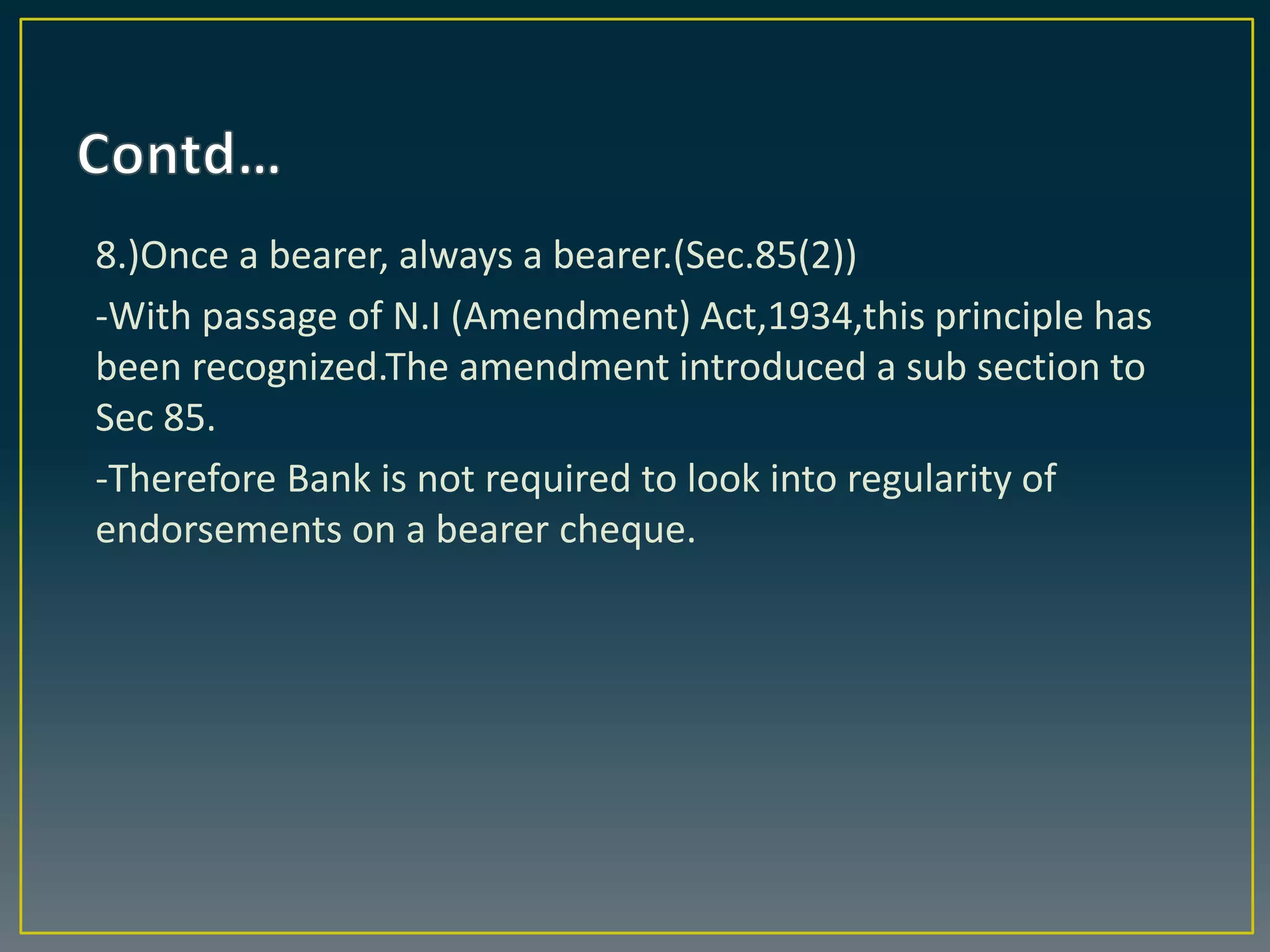 8.)Once a bearer, always a bearer.(Sec.85(2))
-With passage of N.I (Amendment) Act,1934,this principle has
been recognized.The amendment introduced a sub section to
Sec 85.
-Therefore Bank is not required to look into regularity of
endorsements on a bearer cheque.
 