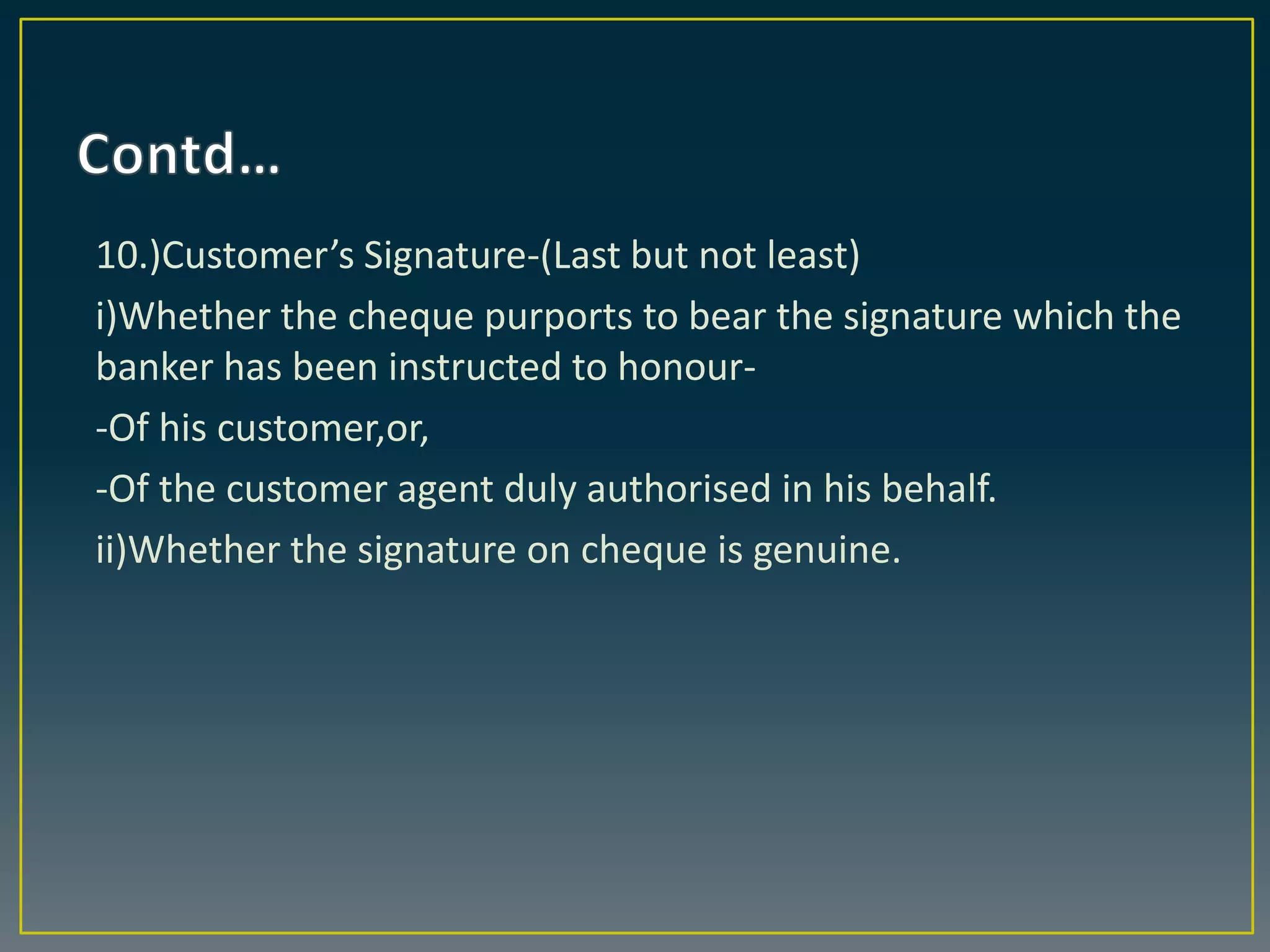 10.)Customer’s Signature-(Last but not least)
i)Whether the cheque purports to bear the signature which the
banker has been instructed to honour-
-Of his customer,or,
-Of the customer agent duly authorised in his behalf.
ii)Whether the signature on cheque is genuine.
 