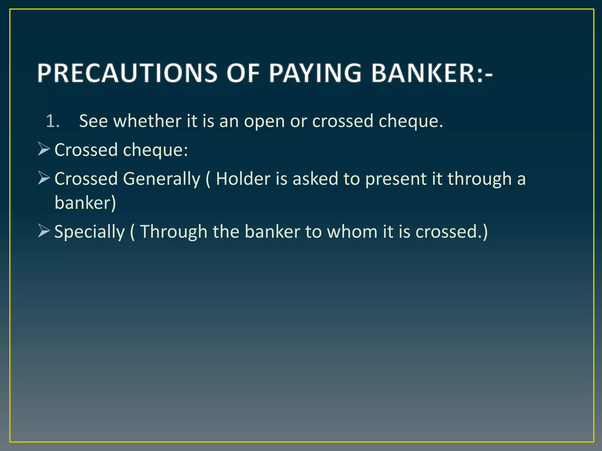 1. See whether it is an open or crossed cheque.
Crossed cheque:
Crossed Generally ( Holder is asked to present it through a
banker)
Specially ( Through the banker to whom it is crossed.)
 
