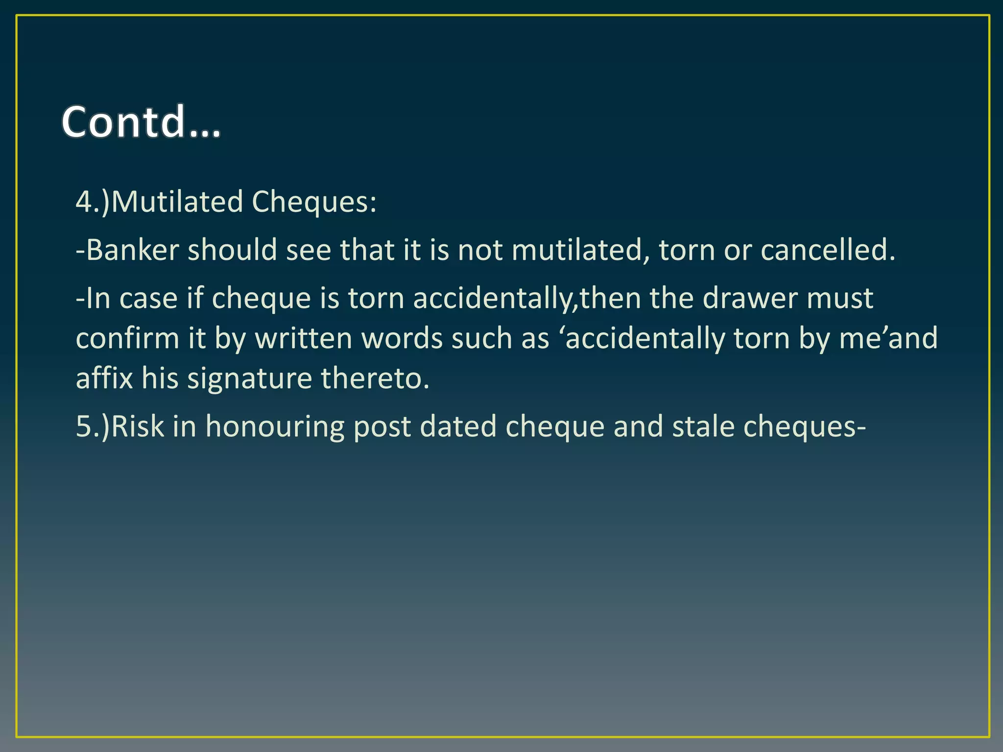 4.)Mutilated Cheques:
-Banker should see that it is not mutilated, torn or cancelled.
-In case if cheque is torn accidentally,then the drawer must
confirm it by written words such as ‘accidentally torn by me’and
affix his signature thereto.
5.)Risk in honouring post dated cheque and stale cheques-
 