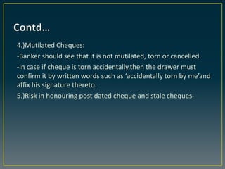 4.)Mutilated Cheques:
-Banker should see that it is not mutilated, torn or cancelled.
-In case if cheque is torn accidenta...
