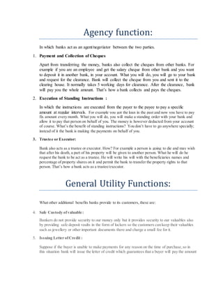 Agency function:
In which banks act as an agent/negotiator between the two parties.
1. Payment and Collection of Cheques
Apart from transferring the money, banks also collect the cheques from other banks. For
example if you are an employee and get the salary cheque from other bank and you want
to deposit it in another bank, in your account. What you will do, you will go to your bank
and request for the clearance. Bank will collect the cheque from you and sent it to the
clearing house. It normally takes 5 working days for clearance. After the clearance, bank
will pay you the whole amount. That’s how a bank collects and pays the cheques.
2. Execution of Standing Instructions :
In which the instructions are executed from the payer to the payee to pay a specific
amount at regular intervals. For example you got the loan in the past and now you have to pay
fix amount every month. What you will do, you will make a standing order with your bank and
allow it to pay that person on behalf of you. The money is however deducted from your account
of course. What’s the benefit of standing instructions? You don’t have to go anywhere specially;
instead of it the bank is making the payments on behalf of you.
3. Trustee or Executor:
Bank also acts as a trustee or executor. How? For example a person is going to die and may wish
that after his death, a part of his property will be given to another person. What he will do he
request the bank to be act as a trustee. He will write his will with the beneficiaries names and
percentage of property shares on it and permit the bank to transfer the property rights to that
person. That’s how a bank acts as a trustee/executor.
General Utility Functions:
What other additional benefits banks provide to its customers, these are:
4. Safe Custody ofvaluable:
Bankers do not provide security to our money only but it provides security to our valuables also
by providing safe deposit vaults in the form of lockers so the customers can keep their valuables
such as jewellery or other important documents there and charge a small fee for it.
5. Issuing Letter ofCredit :
Suppose if the buyer is unable to make payments for any reason on the time of purchase,so in
this situation bank will issue the letter of credit which guarantees that a buyer will pay the amount
 