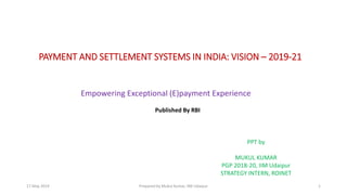 1
PAYMENT AND SETTLEMENT SYSTEMS IN INDIA: VISION – 2019-21
Empowering Exceptional (E)payment Experience
Published By RBI
PPT by
MUKUL KUMAR
PGP 2018-20, IIM Udaipur
STRATEGY INTERN, ROINET
Prepared by Mukul Kumar, IIM Udaipur17 May 2019
 