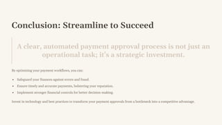 Conclusion: Streamline to Succeed
A clear, automated payment approval process is not just an
operational task; it's a strategic investment.
By optimizing your payment workflows, you can:
Safeguard your finances against errors and fraud.
Ensure timely and accurate payments, bolstering your reputation.
Implement stronger financial controls for better decision-making.
Invest in technology and best practices to transform your payment approvals from a bottleneck into a competitive advantage.
 