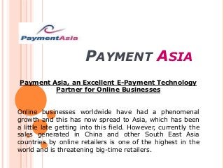 PAYMENT ASIA
Payment Asia, an Excellent E-Payment Technology
Partner for Online Businesses
Online businesses worldwide have had a phenomenal
growth and this has now spread to Asia, which has been
a little late getting into this field. However, currently the
sales generated in China and other South East Asia
countries by online retailers is one of the highest in the
world and is threatening big-time retailers.
 