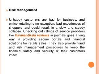  Risk Management
 Unhappy customers are bad for business, and
online retailing is no exception; bad experiences of
shoppers and could result in a slow and steady
collapse. Checking out ratings of service providers
like PaymentAsia reviews in journals goes a long
way in providing secure portals and financial
solutions for retails sales. They also provide fraud
and risk management procedures to keep the
financial safety and security of their customers
intact.
 