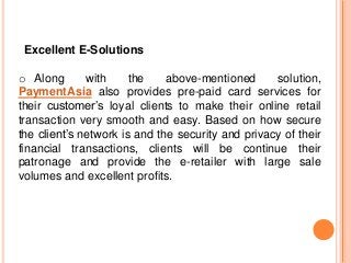 Excellent E-Solutions
o Along with the above-mentioned solution,
PaymentAsia also provides pre-paid card services for
their customer’s loyal clients to make their online retail
transaction very smooth and easy. Based on how secure
the client’s network is and the security and privacy of their
financial transactions, clients will be continue their
patronage and provide the e-retailer with large sale
volumes and excellent profits.
 