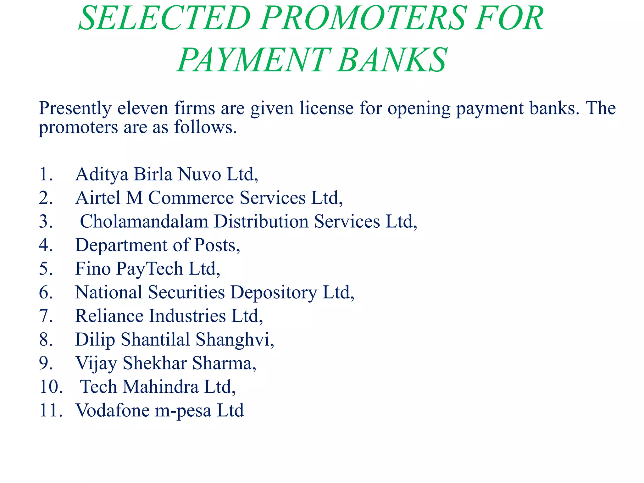 SELECTED PROMOTERS FOR
PAYMENT BANKS
Presently eleven firms are given license for opening payment banks. The
promoters are as follows.
1. Aditya Birla Nuvo Ltd,
2. Airtel M Commerce Services Ltd,
3. Cholamandalam Distribution Services Ltd,
4. Department of Posts,
5. Fino PayTech Ltd,
6. National Securities Depository Ltd,
7. Reliance Industries Ltd,
8. Dilip Shantilal Shanghvi,
9. Vijay Shekhar Sharma,
10. Tech Mahindra Ltd,
11. Vodafone m-pesa Ltd
 